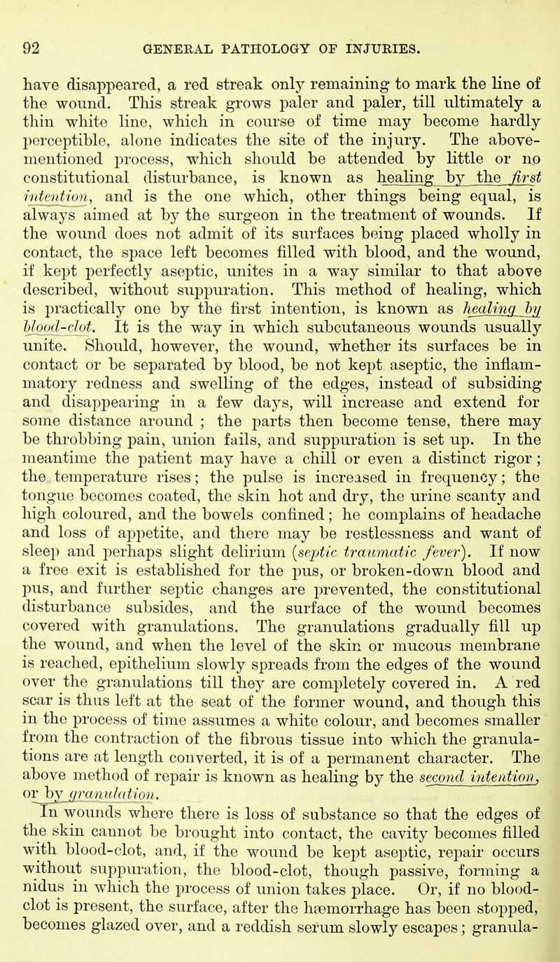 have disappeared, a red streak only remaining to mark the line of the wound. This streak grows paler and paler, till ultimately a thin white line, which in course of time may become hardly perceptible, alone indicates the site of the injury. The above- mentioned process, which should be attended by little or no constitutional disturbance, is known as healing by the first intention, and is the one which, other things being equal, is always aimed at by the surgeon in the treatment of wounds. If the wound does not admit of its surfaces being placed wholly in contact, the space left becomes filled with blood, and the wound, if kept perfectly aseptic, unites in a way similar to that above described, without suppuration. This method of healing, which is practically one by the first intention, is known as hmMm^Jni Uood-clot. It is the way in which subcutaneous wounds usually unite. Should, however, the wound, whether its surfaces be in contact or be separated by blood, be not kept aseptic, the inflam- matory redness and swelling of the edges, instead of subsiding and disappearing in a few days, will increase and extend for some distance around ; the parts then become tense, there may be throbbing pain, union fails, and suppuration is set up. In the meantime the patient may have a chill or even a distinct rigor ; the temperature rises; the pulse is increased in frequency; the tongue becomes coated, the skin hot and dry, the urine scanty and high coloured, and the bowels confined; he complains of headache and loss of aj^petite, and there may be restlessness and want of sleep and perhaps slight delirium {septic traumatic fever). If now a free exit is established for the pus, or broken-down blood and pus, and further septic changes are prevented, the constitutional disturbance subsides, and the surface of the wound becomes covered with granulations. The granulations gradually fill up the wound, and when the level of the skin or mucous membrane is reached, epithelium slowly spreads from the edges of the wound over the granulations till they are completely covered in. A red scar is thus left at the seat of the former wound, and though this in the process of time assumes a white colour, and becomes smaller from the contraction of the fibrous tissue into which the granula- tions are at length converted, it is of a permanent character. The above method of repair is known as healing by the second intention, orhj granulation. In wounds where there is loss of substance so that the edges of the skin cannot be brought into contact, the cavity becomes filled with blood-clot, and, if the wound be kept aseptic, repaii- occurs without suppuration, the blood-clot, though passive, forming a nidus in which the process of union takes place. Or, if no blood- clot is present, the surface, after the hemorrhage has been stopped, becomes glazed over, and a reddish serum slowly escapes; granula-