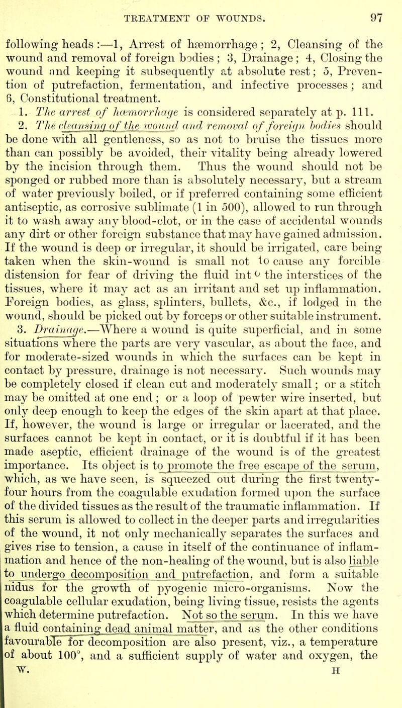 following heads :—1, Arrest of hfemorrhage ; 2, Cleansing of the wound and removal of foreign bodies ; 3, Drainage ; 4, Closing the wound nnd keeping it subsequently at absolute rest; 5, Preven- tion of putrefaction, fermentation, and infective processes; and 6, Constitutional treatment. 1. The arrest of hctmorrhage is considered separately at p. 111. 2. The cleansing of the wound and removal of foreign bodies should be done with all gentleness, so as not to bruise the tissues more than can possibly be avoided, their vitality being already lowered by the incision through them. Thus the wound should not be sponged or rubbed more than is absolutely necessary, but a stream of water previously boiled, or if preferred containing some efficient antiseptic, as corrosive sublimate (1 in 500), allowed to run through it to wash away any blood-clot, or in the case of accidental wounds any dirt or other foreign substance that may have gained admission. If the wound is deep or irregular, it should be irrigated, care being taken when the skin-wound is small not lo cause any forcible distension for fear of driving the fluid int ^ the interstices of the tissues, where it may act as an irritant and set up inflammation. Foreign bodies, as glass, sj^linters, bullets, &c., if lodged in the wound, should be picked out by forceps or other suitable instrument. 3. DraiiKKje.—Where a wound is quite superficial, and in some situations where the parts are very vascular, as about the face, and for moderate-sized wounds in which the surfaces can be kept in contact by pressure, drainage is not necessary. Such wounds may be completely closed if clean cut and moderately small; or a stitch may be omitted at one end ; or a loop of pewter wire inserted, but only deep enough to keep the edges of the skin apart at that place. If, however, the wound is large or irregular or lacerated, and the surfaces cannot be kept in contact, or it is doubtful if it has been made aseptic, efficient drainage of the wound is of the greatest importance. Its object is tojpromote the free escape of the serum, which, as we have seen, is squeezed out dui'ing the first twenty- four hours from the coagulable exudation formed upon the surface of the divided tissues as the result of the traumatic inflammation. If this serum is allowed to collect in the deeper parts and irregularities of the wound, it not only mechanically separates the surfaces and gives rise to tension, a cause in itself of the continuance of inflam- 1 mation and hence of the non-healing of the wound, but is also liable jto^ ui]dergo_deco and form a suitable nidus for the growth of pyogenic micro-organisms. Now the coagulable cellular exudation, being living tissue, resists the agents which determine putrefaction. Not so the serum. In this we have a fluid conjtajmng^doad animal matter, and as the other conditions favourable for decomposition are also present, viz., a temperature of about 100°, and a sufficient supply of water and oxygen, the W. H
