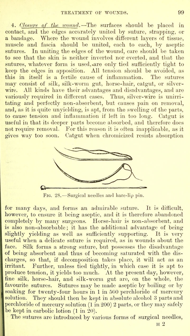 4. Closure of the wound.—The surfaces should be placed in contact, and the edges accurately united by sutui^e, strapping, or a bandage. Where the wound involves different layers of tissue, muscle and fascia should be united, each to each, by aseptic sutures. In uniting the edges of the wound, care should be taken to see that the skin is neither inverted nor everted, and that the sutures, whatever form is used,.are only tied sufficiently tight to keej) the edges in apposition. All tension should be avoided, as this in itself is a fertile cause of inflammation. The sutures may consist of silk, silk-worm gut, horse-hair, catgut, or silver- wire. All kinds have their advantages and disadvantages, and are variously required in different cases. Thus, silver-wire is unirri- tating and perfectly non-absorbent, but causes pain on removal, and, as it is quite unyielding, is apt, from the swelling of the parts, to cause tension and inflammation if left in too long. Catgut is useful in that its deeper parts become absorbed, and therefore does not require removal. For this reason it is often inapplicable, as it gives way too soon. Catgut when chromicized resists absorption Fig. 28.—Surgical needles and hare-lip pin. for many days, and forms an admirable suture. It is difficult, however, to ensure it being aseptic, and it is therefore abandoned completely by many surgeons. Tlorse-hair is non-absorbent, and is also non-absorbable; it has the additional advantage of being slightly yielding as well as sufficiently supporting. It is very useful when a delicate suture is required, as in wounds about the face. Silk forms a strong suture, but possesses the disadvantage of being absorbent and thus of becoming saturated with the dis- charges, so that, if decomposition takes place, it wdll act as an irritant. Further, unless tied tightly, in which case it is apt to produce tension, it yields too much. At the present day, however, fine silk, horse-hair, and silk-worm gut are, on the whole, the favourite sutures. Sutures may be made aseptic by boiling or by soaking for twenty-four hours in 1 in 500 perchloride of mercury solution. They should then be kept in absolute alcohol 3 parts and perchloride of mercury solution (1 in 200) 2 parts, or they may safely be kept in carbolic lotion (1 in 20). The sutures are introduced by various forms of surgical needles, H 2