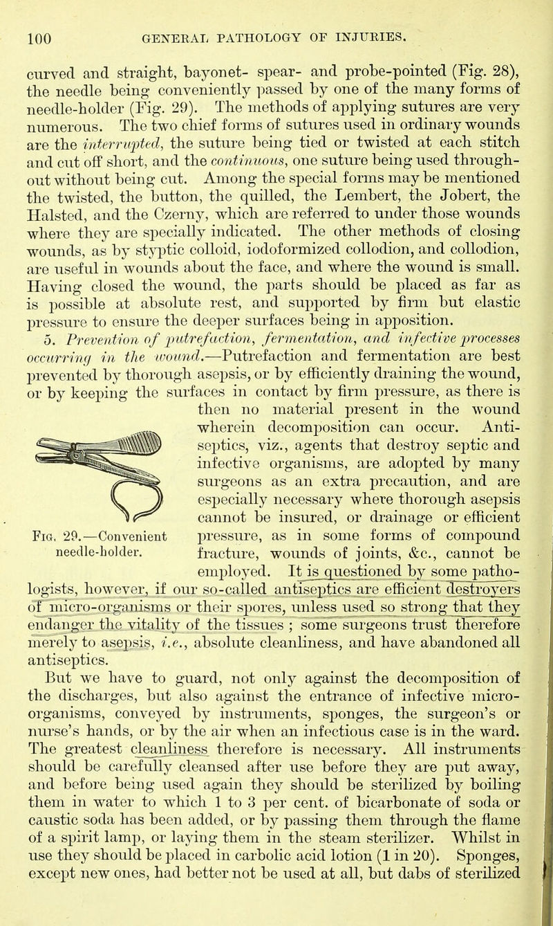 curved and straight, bayonet- spear- and probe-pointed (Fig. 28), the needle being conveniently passed by one of the many forms of needle-holder (Fig. 29). The methods of applying sutures are very numerous. The two chief forms of sutures used in ordinary wounds are the interrwpted, the suture being tied or twisted at each stitch and cut off short, and the continuous, one suture being used through- out without being cut. Among the special forms may be mentioned the twisted, the button, the quilled, the Lembert, the Jobert, the Halsted, and the Czerny, which are referred to under those wounds where they are specially indicated. The other methods of closing wounds, as by styptic colloid, iodoformized collodion, and collodion, are useful in wounds about the face, and where the wound is small. Having closed the wound, the parts should be placed as far as is 23ossible at absolute rest, and supported by firm but elastic pressure to ensure the deeper surfaces being in apposition. 5. Prevention of 2)utrefaction, fermentation, and infective ])rocesses occurring in the wound.—Putrefaction and fermentation are best prevented by thorough asepsis, or by efficiently draining the wound, or by keeping the surfaces in contact by firm pressui*e, as there is then no material present in the wound wherein decomposition can occur. Anti- septics, viz., agents that destroy septic and infective organisms, are adopted by many surgeons as an extra precaution, and are especially necessary where thorough asepsis cannot be insured, or drainage or efficient Fig. 29.—Convenient pressure, as in some forms of compound needle-holder. fracture, wounds of joints, &c., cannot be employed. ItJs_guestioned by some patho- logists, however, if our so-called antiseptics are efficient destroyers of micro-organisms or their spores, unless used so strong that they endanger the vitality of the tissues ; some surgeons trust therefore merely to asepsis, i.e., absolute cleanliness, and have abandoned all antiseptics. But we have to guard, not only against the decomposition of the discharges, but also against the entrance of infective micro- organisms, conveyed by instruments, sponges, the surgeon's or nurse's hands, or by the air when an infectious case is in the ward. The greatest cleanliness therefore is necessary. All instruments should be carefully cleansed after use before they are put away, and before being used again they should be sterilized by boiling them in water to which 1 to 3 per cent, of bicarbonate of soda or caustic soda has been added, or by passing them through the flame of a spirit lamp, or laying them in the steam sterilizer. Whilst in use they should be placed in carbolic acid lotion (1 in 20). Sponges, except new ones, had better not be used at all, but dabs of sterilized