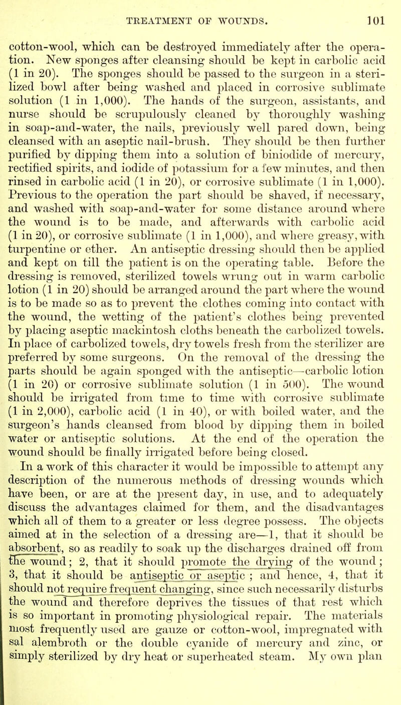 cotton-wool, which can be destroyed immediately after the opera- tion. New sponges after cleansing should be kept in carbolic acid (1 in 20). The sponges should be passed to the surgeon in a steri- lized bowl after being washed and placed in corrosive sublimate solution (1 in 1,000). The hands of the surgeon, assistants, and nurse should be scrupulously cleaned by thoroughly washing in soap-and-water, the nails, previously well pared down, being cleansed with an asej^tic nail-brush. They should be then further purified by dipping them into a solution of biniodide of mercuiy, rectified spirits, and iodide of potassium for a lew minutes, and then rinsed in carbolic acid (1 in 20), or corrosive sublimate (1 in 1,000). Previous to the operation the part should be shaved, if necessary, and washed with soap-and-water for some distance around where the wound is to be made, and afterwards with carbolic acid (1 in 20), or corrosive sublimate (1 in 1,000), and where greasy, with turpentine or ether. An antiseptic dressing should then be applied and kept on till the patient is on the operating table. Before the dressing is removed, sterilized towels wrung out in warm carbolic lotion (1 in 20) should be arranged around the part where the wound is to be made so as to prevent the clothes coming into contact with the wound, the wetting of the i^atient's clothes being prevented by placing aseptic mackintosh cloths beneath the carbolized towels. In place of carbolized towels, dry towels fresh from the sterilizer are preferred by some surgeons. On the removal of the dressing the parts should be again sponged with the antiseptic—carbolic lotion (1 in 20) or corrosive sublimate solution (1 in 500). The wound should be irrigated from time to time with corrosive sublimate (1 in 2,000), carbolic acid (1 in 40), or with boiled water, and the surgeon's hands cleansed from blood by dipping them in boiled water or antiseptic solutions. At the end of the operation the wound should be finally irrigated before being closed. In a work of this character it would be impossible to attempt any description of the numerous methods of dressing wounds which have been, or are at the j^resent day, in use, and to adequately discuss the advantages claimed for them, and the disadvantages which all of them to a greater or less degree possess. The objects aimed at in the selection of a dressing are—1, that it should be absorbent, so as readily to soak up the discharges drained off from £he wound; 2, that it should promote Jliejdryin^ of the wound ; 3, that it should be antiseptic or aseptic ; and hence, 4, that it should nqt^equire frequent changing, since such necessarily disturbs the wound and therefore deprives the tissues of that rest which is so important in promoting physiological repair. The materials most frequently used are gauze or cotton-wool, impregnated with sal alembroth or the double cyanide of mercury and zinc, or simply sterilized by dry heat or superheated steam. My own plan