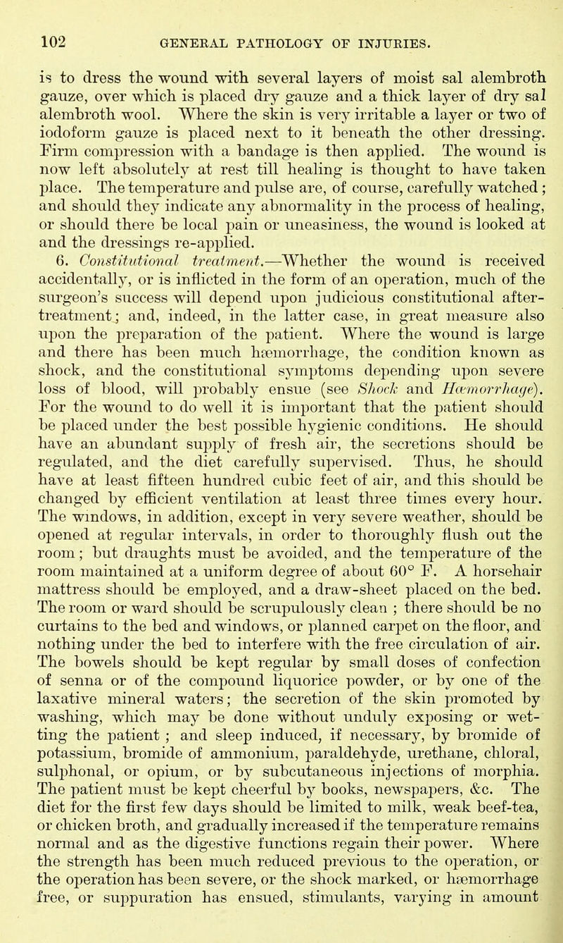 is to dress the wound with several layers of moist sal alerabroth gauze, over which is placed dry gauze and a thick layer of dry sal alembroth wool. Where the skin is very irritable a layer or two of iodoform gauze is placed next to it beneath the other dressing. Pirm compression with a bandage is then applied. The wound is now left absolutely at rest till healing is thought to have taken place. The temperature and pulse are, of course, carefully watched ; and should they indicate any abnormality in the process of healing, or should there be local pain or uneasiness, the wound is looked at and the dressings re-applied. 6. Constitutional treatment.—Whether the wound is received accidentally, or is inflicted in the form of an operation, much of the surgeon's success will depend upon judicious constitutional after- treatment; and, indeed, in the latter case, in great measure also upon the preparation of the patient. Where the wound is large and there has been much hDemorrhage, the condition known as shock, and the constitutional symptoms depending upon severe loss of blood, will probably ensue (see Shock and Hc^morrhage). For the wound to do well it is important that the patient should be placed under the best possible hygienic conditions. He should have an abundant supply of fresh air, the secretions should be regulated, and the diet carefully supervised. Thus, he should have at least fifteen hundred cubic feet of air, and this should be changed by efficient ventilation at least three times every hour. The wmdows, in addition, except in very severe weather, should be opened at regular intervals, in order to thoroughly flush out the room; but draughts must be avoided, and the temperature of the room maintained at a uniform degree of about 60° F. A horsehair mattress should be employed, and a draw-sheet placed on the bed. The room or ward should be scrupulously clean ; there should be no curtains to the bed and windows, or planned carpet on the floor, and nothing under the bed to interfere with the free circulation of air. The bowels should be kept regular by small doses of confection of senna or of the compound liquorice powder, or by one of the laxative mineral waters; the secretion of the skin promoted by washing, which may be done without unduly exposing or wet- ting the patient ; and sleep induced, if necessary, by bromide of potassium, bromide of ammonium, paraldehyde, urethane, chloral, sulphonal, or opium, or by subcutaneous injections of morphia. The patient must be kept cheerful by books, newspapers, &c. The diet for the first few days should be limited to milk, weak beef-tea, or chicken broth, and gradually increased if the temperature remains normal and as the digestive functions regain their power. Where the strength has been much reduced previous to the operation, or the operation has been severe, or the shock marked, or haemorrhage free, or suppuration has ensued, stimulants, varying in amount