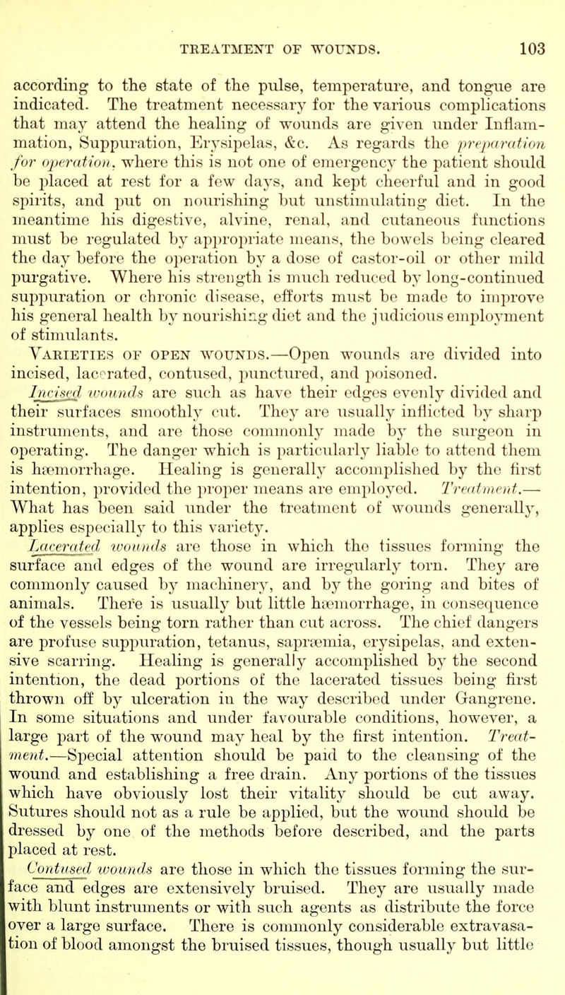 according to the state of the pulse, temperature, and tongue are indicated. The treatment necessary for the various complications that may attend the healing of wounds are given under Inflam- mation, Suppuration, Erj^sipelas, &c. As regards the prqxiratwn for operation, where this is not one of emergency the patient should be placed at rest for a few daj^s, and kept cheerful and in good spirits, and put on nourishing but unstimulating diet. In the meantime his digestive, alvine, renal, and cutaneous functions must be regulated by appropriate means, the bowels being cleared the day before the operation by a dose of castor-oil or other mild purgative. Where his strength is much reduced by long-continued suppuration or chronic disease, efforts must be made to improve his general health by nourishing diet and the judicious employment of stimulants. Varieties of open wounds.—Open wounds are divided into incised, lacerated, contused, punctured, and poisoned. Incised ivounds are such as have their edges evenly divided and their surfaces smoothly cut. They are usually inflicted by sharp instruments, and are those commonly made by the surgeon in operating. The danger which is particularly liable to attend them is hfemorrhage. Healing is generally accomplished by the first intention, provided the proper means are employed. Treatment.— What has been said under the treatment of wounds generally, applies especiall}^ to this variety. Lacerated, wounds are those in which the tissues forming the surface and edges of the wound are irregularly torn. They are commonly caused by machinery, and by the goring and bites of animals. There is usually but little haemorrhage, in consequence of the vessels being torn rather than cut across. The chief dangers are profuse supj^uration, tetanus, sapreemia, erysipelas, and exten- sive scarring. Healing is generally accomplished by the second intention, the dead portions of the lacerated tissues being first thrown off by ulceration in the way described under Gangrene. In some situations and under favourable conditions, however, a large part of the wound may heal by the first intention. Treat- ment.—Special attention should be paid to the cleansing of the wound and establishing a free drain. Any portions of the tissues which have obviously lost their vitality should be cut away. Sutures should not as a rule be applied, but the wound should be dressed by one of the methods before described, and the parts placed at rest. Contused ivounds are those in which the tissues forming the sur- face and edges are extensively bruised. They are usually made with blunt instruments or with such agents as distribute the force over a large surface. There is commonly considerable extravasa- tion of blood amongst the bruised tissues, though usually but little