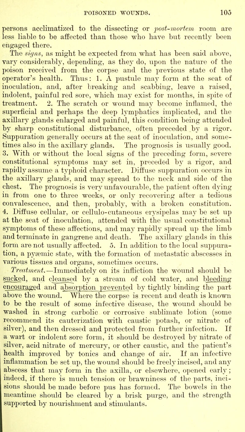 persons acclimatized to the dissecting or post-mortem room are less liable to be affected than those who have but recently been engaged there. The signs, as might be expected from what has been said above, vary considerably, depending, as they do, upon the nature of the poison received from the corpse and the previous state of the operator's health. Thus: 1. A pustule may form at the seat of inoculation, and, after Ijreaking and scabbing, leave a raised, indolent, painful red sore, which may exist for months, in spite of treatment. 2. The scratch or wound may become inflamed, the superficial and perhaps the deep lymphatics implicated, and the axillary glands enlarged and painful, this condition being attended by sharp constitutional disturbance, often preceded by a rigor. Suppuration generally occui's at the seat of inoculation, and some- times also in the axillary glands. The prognosis is usually good. 3. With or without the local signs of the jjreceding form, severe constitutional symptoms may set in, preceded by a rigor, and rapidly assume a typhoid character. Diffuse suppuration occurs in the axillary glands, and may spread to the neck and side of the chest. The prognosis is very unfavourable, the patient often dying in from one to three weeks, or only recovering after a tedious convalescence, and then, probably, with a broken constitution. 4. Diffuse cellular, or cellule-cutaneous erysipelas may be set up at the seat of inoculation, attended with the usual constitutional symptoms of these affections, and may rapidly spread up the limb and terminate in gangrene and death. The axillary glands in this form are not usually affected. 5. In addition to the local suppura- tion, a pytemic state, with the formation of metastatic abscesses in various tissues and organs, sometimes occurs. Treatment.—Immediately on its infliction the wound should be sucked, and cleansed by a stream of cold water, and bjeeding encouraged and a^oij)tion_jn'eyente^ by tightly binding the j^art above the wound. Where the corpse is recent and death is known to be the result of some infective disease, the wound should be washed in strong carbolic or corrosive sublimate lotion (some recommend its cauterization with caustic potash, or nitrate of silver), and then dressed and protected from further infection. If a wart or indolent sore form, it should be destroyed by nitrate of silver, acid nitrate of mercury, or other caustic, and the patient's health improved by t-onics and change of air. If an infective inflammation be set up, the wound should be freely incised, and any abscess that may form in the axilla, or elsewhere, opened early; indeed, if there is much tension or brawniness of the parts, inci- sions should be made before pus has formed. The bowels in the meantime should be cleared by a brisk purge, and the strength supported by nourishment and stimulants.