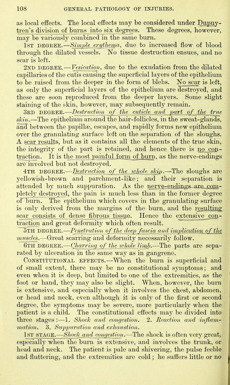 as local effects. The local effects may be considered under Dupuy- tren's division of bnrns into six degrees. These degrees, however, may he variously combined in the same burn. 1st DEGREE.—Simjde erythema, due to increased flow of blood through the dilated vessels. No tissue destruction ensues, and no scar is left. 2nd DEGREE. — Vesication, due to the exudation from the dilated capillaries of the cutis causing the superficial layers of the epithelium to be raised from the deeper in the form of blebs. No scar is left, as only the superficial layers of the epithelium are destroyed, and these are soon reproduced from the deeper layers. Some slight staining of the skin, however, may subsequently remain. 3rd degree.—Destruction of the cuticle and part of the true skin.—The ej^ithelium around the hair-follicles, in the sweat-glands, and between the papillae, escapes, and rapidly forms new epithelium over the granulating surface left on the separation of the sloughs. A scar results, but as it contains all the elements of the true skin, the integrity of the part is retained, and hence there is no con- traction. It is the most painful form of .burn, as the nerve-endings are involved but not destroyed. 4th degree.—Destruction of the whole sh'ii.—The sloughs are yellowish-brown and parchment-like; and their separation is attended by much suppuration. As the nerve-end^ings ara__£Qm- pletely destroyed, the pain is much less than in the former degree of burn. The epithelium which covers in the granulating surface is only derived from the margins of the bui'n, and the resulting scar consists of dense fibrous tissi^e. Hence the extensive_con- traction and great deformity which often result. oTH degree.—Penetration, of the deep fascia and implication of the muscles.—Great scarring and deformity necessarily follow. 6th degree.—Ghurring of the ivhole lirab.—The parts are sepa- rated by ulceration in the same way as in gangrene. Constitutional eefects.—When the burn is superficial and of small extent, there may be no constitutional symptoms; and even when it is deep, but limited to one of the extremities, as the foot or hand, they may also be slight. When, however, the burn is extensive, and especially when it involves the chest, abdomen, or head and neck, even although it is only of the first or second degree, the symptoms may be severe, more particularly when the patient is a child. The constitutional effects may be divided into three stages :—1. Shock and congestion. 2. Reaction and inflam- mation. 3. Supptiration and exhaustion. 1st j^TAGE.—Shock and congestion.—The shock is often very great, especially when the burn is extensive, and involves the trunk, or head and neck. The patient is pale and shivering, the pulse feeble and fluttering, and the extremities are cold ; he suffers little or no