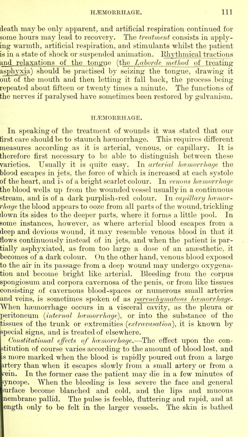 death may be only apparent, and artificial respiration continued for some hours may lead to recovery. The trmtnient consists in apply- ing warmth, artificial resj^iration, and stimulants whilst the patient is in a state of shock or suspended animation. Rhythmical tractions and,,relaxations of the tongue (the Laborde method of treating asj^hyxia) should be i)raftised by seizing the tongue, drawing it out of the mouth and then letting it fall back, the process being repeated about fifteen or twent}^ times a minute. The functions of the nerves if paralysed have sometimes been restored by galvanism. HEMORRHAGE. In speaking of the treatment of wounds it was stated that our first care should be to staunch htemorrhage. This requires different measures according as it is arterial, venous, or capillary. It is therefore first necessary to be able to distinguish between these varieties. Usually it is quite easy. In arterial hcemorrhage the blood escapes in jets, the force of which is increased at each systole of the heart, and is of a bright scarlet colour. In venous hctmorrhaye the blood wells up from the wounded vessel usually in a continuous stream, and is of a dark purplish-red colour. In capillary haemor- rhage the blood appears to ooze from all parts of the wound, trickling down its sides to the deeper parts, where it forms a little pool. In some instances, however, as where arterial blood escapes from a deep and devious wound, it may resemble venous blood in that it flows continuously instead of in jets, and when the patient is par- tially asphyxiated, as from too large a dose of an amiesthetic, it becomes of a dark colour. On the other hand, venous blood exposed to the air in its passage from a deep wound may undergo oxygena- tion and become bright like arterial. Bleeding from the corpus spongiosum and corpora cavernosa of the penis, or from like tissues consisting of cavernous blood-spaces or numerous small arteries and veins, is sometimes spoken of as ftciren ch tjm a tons h ctmorrhage. When ha3morrhage occurs in a visceral cavity, as the pleura or ]3eritoneum [internal hcemorrhage), or into the substance of the [tissues of the trunk or extremities (extravasation), it is known by special signs, and is treated of elsewhere. Constitutional effects of hcemorrhage.—The effect upon the con- stitution of course varies according to the amount of blood lost, and is more marked when the blood is rapidly poured out from a large artery than when it escapes slowly from a small artery or from a vein. In the former case the patient may die in a few minutes of syncope. When the bleeding is less severe the face and general surface become blanched and cold, and the lips and mucous nembrane pallid. The pulse is feeble, fluttering and rapid, and at ength only to be felt in the larger vessels. The skin is bathed