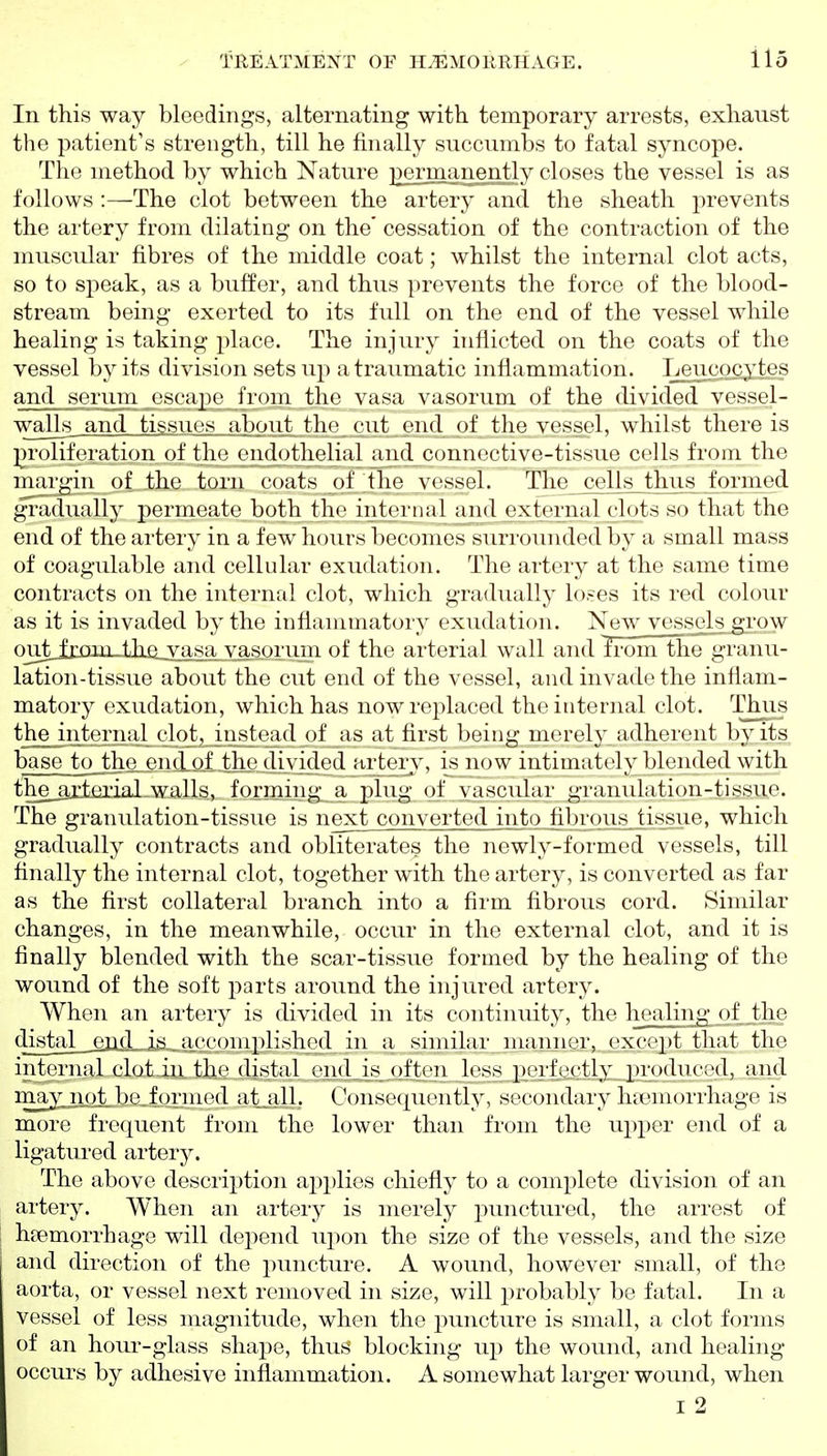 In this way bleedings, alternating with temporary arrests, exhaust the patient's strength, till he finally succumbs to fatal syncope. The method by which Nature permanently closes the vessel is as follows :—The clot between the artery and the sheath prevents the artery from dilating on the' cessation of the contraction of the muscular fibres of the middle coat; whilst the internal clot acts, so to speak, as a buffer, and thus prevents the force of the blood- stream being exerted to its full on the end. of the vessel while healing is taking place. The injury inflicted on the coats of the vessel l)y its division sets up atraumatic inflammation. Leucocytes and scrum ('scapo from the vasa vasorum of the divided vessel- walls and tissues about the cut end of the vessel, whilst there is proliferation of the endothelial and connective-tissue cells from the margin of the torn coats of tlie vessel. The cells tlms formed gradually permeate both the intornal and external clots so that the end of the artery in a few hours becomes surrounded by a small mass of coagulable and cellular exudation. The artery at the same time contracts on the internal clot, which gradually loses its red colour as it is invaded by the inflammatory exudation. New vesscls^'ow oujb^ixaii-tha_vasa vasprum of the arterial wall and from the^ranu- lation-tissue about the cut end of the vessel, and invade the inflam- matory exudation, which has now replaced the internal clot. Thus the internal clot, instead of as at first being merely adherent by its base to the end of the divided artery, is now intimately blended with thejyrteiial walls, formings a plug of vascular granulation-tissue. The granulation-tisvsue is next converted intp iil)rous tissue, which gradually contracts and obliterates the newly-formed vessels, till finally the internal clot, together with the artery, is converted as far as the first collateral branch into a firm fibrous cord. Similar changes, in the meanwhile, occur in the external clot, and it is finally blended with the scar-tissue formed by the healing of the wound of the soft parts around the injured artery. When an artery is divided in its continuity, the healing of .the 4i^tal_.eiid„iji.,a^^^^ in a similar manner, except that the internal clot.in the distal end is often less pi'rfectly, produced, and ii^^IW^ibGjornied at jill. Consecpiently, secondary hremorrhage is more frequent from the lower than from the upper end of a ligatured artery. The above description aj)plies chiefly to a complete division of an artery. When an artery is merely punctured, the arrest of haemorrhage will depend upon the size of the vessels, and the size and direction of the puncture. A wound, however small, of the aorta, or vessel next removed in size, will probably be fatal. In a vessel of less magnitude, when the jDuncture is small, a clot forms of an houi'-glass shape, thus blocking up the wound, and healing occurs by adhesive inflammation. A somewhat larger wound, when I 2
