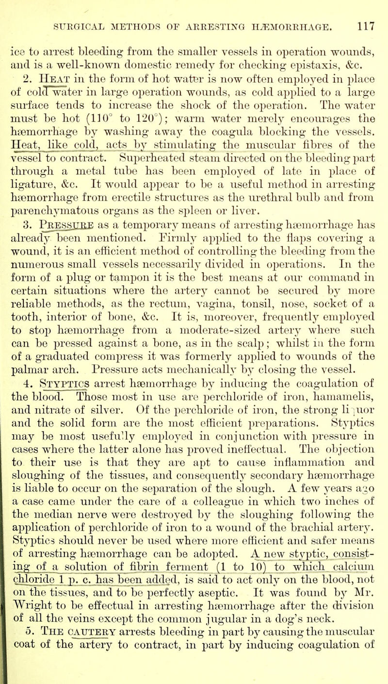 ice to arrest bleeding from the smaller vessels in operation wounds, and is a well-known domestic remedy for checking ej^istaxis, &c. 2. Heat in the form of hot water is now often employed in place of cold water in large operation wounds, as cold applied to a large surface tends to increase the shock of the operation. The water must be hot (110° to 120°); warm water merely encourages the haemorrhage by washing awaj'- the coagula blocking the vessels. Heat, like cold, acts by stimulating the muscular fibres of the vessel to contract. Superheated steam directed on the bleeding part through a metal tube has been employed of late in place of ligature, &c. It would appear to be a useful method in arresting haemorrhage from erectile structures as the urethral bulb and from parenchymatous organs as the spleen or liver. 3. Prjejssjxble as a temporary means of arresting hremorrhage has already been mentioned. Firmly applied to the flaps covering a wound, it is an efficient method of controlling the bleeding from the numerous small vessels necessarily divided in oj^erations. In the form of a plug or tampon it is the best means at our command in certain situations where the artery cannot be secured by more reliable methods, as the rectum, vagina, tonsil, nose, socket of a tooth, interior of bone, &c. It is, moreover, frequently employed to stop haemorrhage from a moderate-sized artery where such can be pressed against a bone, as in the scalp; whilst in the form of a graduated compress it was formerly applied to wounds of the palmar arch. Pressure acts mechanically by closing the vessel. 4. Styptics arrest haemorrhage by inducing the coagulation of the blood. Those most in use are perchloride of iron, hamamelis, and nitrate of silver. Of the perchloride of iron, the strong liquor and the solid form are the most efficient preparations. Styptics may be most usefully employed in conjunction with pressure in cases where the latter alone has jR-oved ineffectual. The objection to their use is that they are apt to cause inflammation and sloughing of the tissues, and consequently secondary haemorrhage is liable to occur on the separation of the slough. A few years a^o a case came under the care of a colleague in which two inches of the median nerve were destroyed by the sloughing following the application of perchloride of iron to a wound of the brachial artery. Styptics should never be used where more efficient and safer means of arresting haemorrhage can be adopted. A J^ew styptic, consist- ing of a solution of fibrin ferment (1 to 10) to which calcium chloride 1 p. c. has been added, is said to act only on the blood, not on the tissues, and to be perfectly aseptic. It was found by Mr. Wright to be effectual in arresting haemorrhage after the division of all the veins except the common jugular in a dog's neck. 5. The cautery arrests bleeding in part by causing the muscular coat of the artery to contract, in part by inducing coagulation of