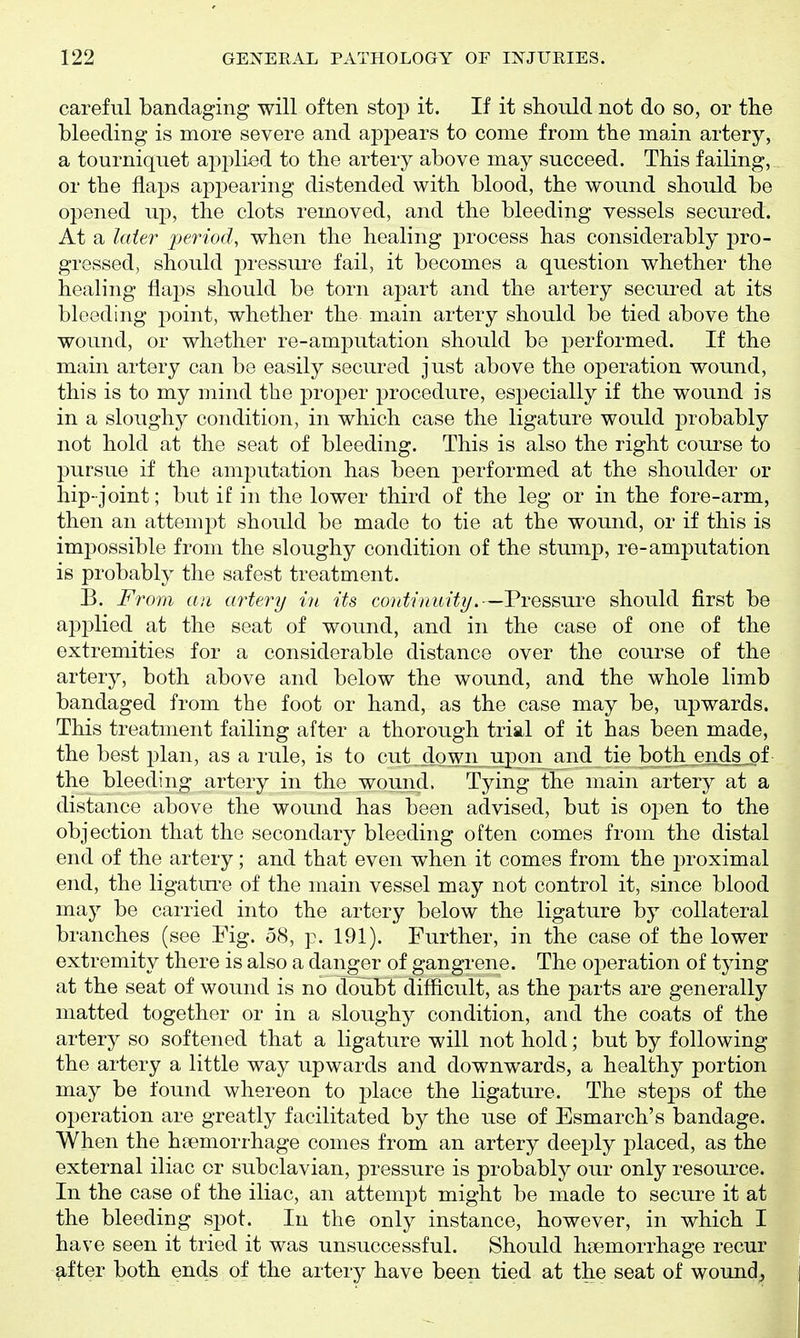 careful bandaging will often stop it. If it should not do so, or the bleeding is more severe and appears to come from the main artery, a tourniquet apj^lied to the artery above may succeed. This failing, or the flaps appearing distended with blood, the wound should be opened up, the clots removed, and the bleeding vessels secured. At a later period, when the healing process has considerably pro- gressed, should pressure fail, it becomes a question whether the healing flaps should be torn apart and the artery secured at its bleeding point, whether the main artery should be tied above the wound, or whether re-amputation should be performed. If the main artery can be easily secured just above the operation wound, this is to my mind the proper procedure, especially if the wound is in a sloughy condition, in which case the ligature would probably not hold at the seat of bleeding. This is also the right course to pursue if the amputation has been performed at the shoulder or hip- joint; but if in the lower third of the leg or in the fore-arm, then an attempt should be made to tie at the wound, or if this is impossible from the sloughy condition of the stump, re-amputation is probably the safest treatment. B. From an artery in its continuity.—Pressure should first be applied at the seat of wound, and in the case of one of the extremities for a considerable distance over the course of the artery, both above and below the wound, and the whole limb bandaged from the foot or hand, as the case may be, upwards. This treatment failing after a thorough trial of it has been made, the best plan, as a rule, is to cut^down uj)on_and tie bqthjends_,of the bleeding artery in the wound. Tying the main artery at a distance above the wound has been advised, but is open to the objection that the secondary bleeding often comes from the distal end of the artery; and that even when it comes from the proximal end, the ligature of the main vessel may not control it, since blood may be carried into the artery below the ligature by collateral branches (see Fig. 58, p. 191). Further, in the case of the lower extremity there is also a danger of gangrene. The operation of tying at the seat of wound is no doubt difficult, as the parts are generally matted together or in a sloughy condition, and the coats of the artery so softened that a ligature will not hold; but by following the artery a little way upwards and downwards, a healthy portion may be found whereon to place the ligature. The steps of the operation are greatly facilitated by the use of Esmarch's bandage. When the hsemorrhage comes from an artery deeply placed, as the external iliac or subclavian, pressure is probably our only resource. In the case of the iliac, an attempt might be made to secure it at the bleeding spot. In the only instance, however, in which I have seen it tried it was unsuccessful. Should hoemorrhage recur after both ends of the artery have been tied at the seat of wound^