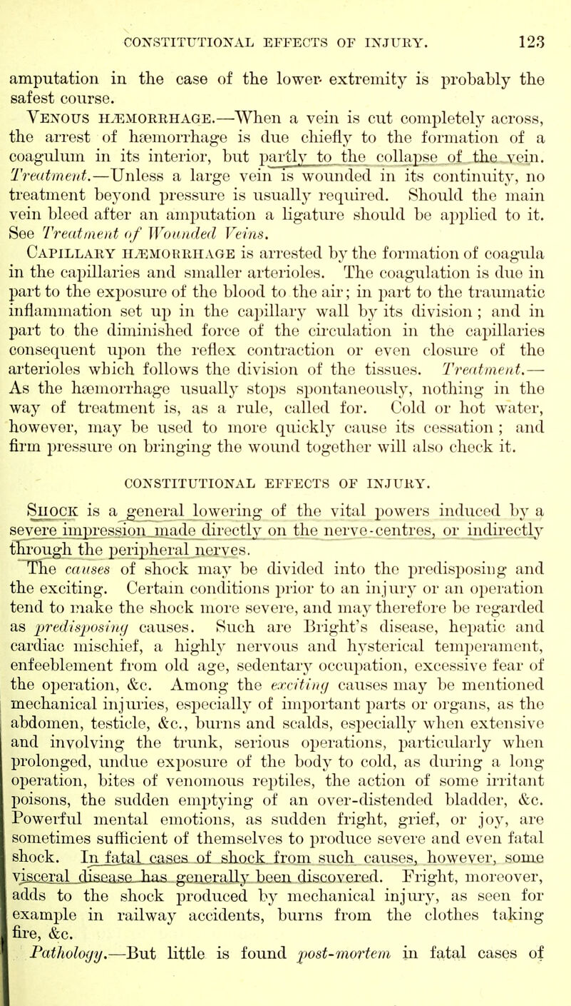amputation in the case of the lower- extremity is probably the safest course. Venous ilemorrhage.—When a vein is cut completely across, the arrest of haemorrhage is due chiefly to the formation of a coagulum in its interior, but partly to the collapse of the vein. Treatment.—Unless a large vein is wounded m its continuity, no treatment beyond pressure is usually requii-ed. Should the main vein bleed after an amj^utation a ligature should be applied to it. See Treatment of Wounded Veins. Capillary haemorrhage is arrested by the formation of coagula in the capillaries and smaller arteiioles. The coagulation is due in part to the exj)osure of the blood to the air; in part to the traumatic inflammation set up in the capillary wall by its division ; and in part to the diminished force of the circulation in the capillaries consequent upon the reflex contraction or even closui'e of the arterioles which follows the division of the tissues. Treatment.— As the hfemorrhage usually stops spontaneously, nothing in the way of treatment is, as a rule, called for. Cold or hot water, however, may be used to more quickly cause its cessation ; and firm pressure on bringing the wound together will also check it. CONSTITUTIONAL EFFECTS OF INJURY. Shock is a general lowering of the vital powers induced by a severe iiiipi'ession nia(lo directly on the nerve-centreSj or indirectly through the j)eri2)h('ral nerves. The causes of sliock may be divided into the predisposing and the exciting. Certain conditions i)rior to an injury or an operation tend to make the shock more severe, and may therefore be regarded as predisjjosing causes. Such are Blight's disease, hepatic and cardiac mischief, a highly nervous and hysterical temperament, enfeeblement from old age, sedentary occupation, excessive fear of the oj^eration, &c. Among the excitiuf/ causes may be mentioned mechanical injuries, especially of important parts or organs, as the abdomen, testicle, &c., burns and scalds, especially when extensive and involving the trunk, serious operations, particularly when prolonged, undue exposure of the body to cold, as during a long operation, bites of venomous re2)tiles, the action of some irritant poisons, the sudden emptying of an over-distended bladder, &c. Powerful mental emotions, as sudden fright, grief, or joy, are sometimes sufficient of themselves to produce severe and even fatal shock. In_falaLiiases of shock, from such causes, however, some ; visceral jiisaas,e_-has generally been discovered. Pright, moreover, adds to the shock produced by mechanical injury, as seen for example in railway accidents, burns from the clothes taking fire, &c. Fatholoyy.—But little is found ][)Ost-mortem in fatal cases of