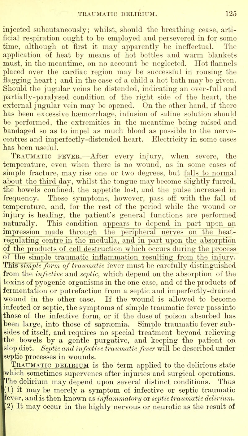 injected subcutaneously; whilst, should the breathing cease, arti- ficial respiration ought to be employed and persevered in for some time, although at first it may apparently be ineffectual. The api)lication of heat by means of hot bottles and warm blankets must, in the meantime, on no account be neglected. Hot flannels placed over the cardiac region may be successful in rousing the flagging heart ; and in the case of a child a hot bath may be given. Should the jugular veins be distended, indicating an over-full and partially-paralysed condition of the right side of the heart, the external jugular vein may be opened. On the other hand, if there has been excessive ha?morrhage, infusion of saline solution should be performed, the extremities in the meantime being raised and bandaged so as to impel as much blood as possible to the nerve- centres and imperfectly-distended heart. Electricity in some cases has been useful. Traumatic fever.—After every injury, when severe, the temperature, even when there is no wound, as in some cases of simple fracture, may rise one or two degrees, but falls to normal about_ the third day, whilst the tongue may become slightly furred, tlielboweis confined, the appetite lost, and the pulse increased in frequency. These symptoms, however, j^ass off with the fall of temperature, and, for the rest of the period while the wound or injury is healing, the patient's general functions are performed naturally. This condition appears to depend in part upon an impression made through the peripheral nerves on the heat- regulating centre in the medulla, and in part upon the absorption of the products of cell destruction which occurs during the process of the simj^le traumatic inflammation resulting from the injury. This simple form of traumatic fever must be carefully distinguished from the infective and se-ptic, which depend on the absorption of the toxins of pyogenic organisms in the one case, and of the products of fermentation or putrefaction from a septic and imperfectly-drained wound in the other case. If the wound is allowed to become infected or septic, the symptoms of simple traumatic fever pass into those of the infective form, or if the dose of poison absorbed has been large, into those of saprasmia. Simple traumatic fever sub- sides of itself, and requires no special treatment beyond relieving the bowels by a gentle purgative, and keeping the patient on slop diet. SepMc ami infective traumatic fever will be described under septic processes in wounds. Traumatic delirium is the term applied to the delirious state which sometimes supervenes after injm-ies and surgical operations. The delirium may depend upon several distinct conditions. Thus (1) it maybe merely a symptom of infective or septic traumatic fever, and is then known as inflammatory or septic traumatic delirium. [2) It may occur in the highly nervous or neurotic as the result of