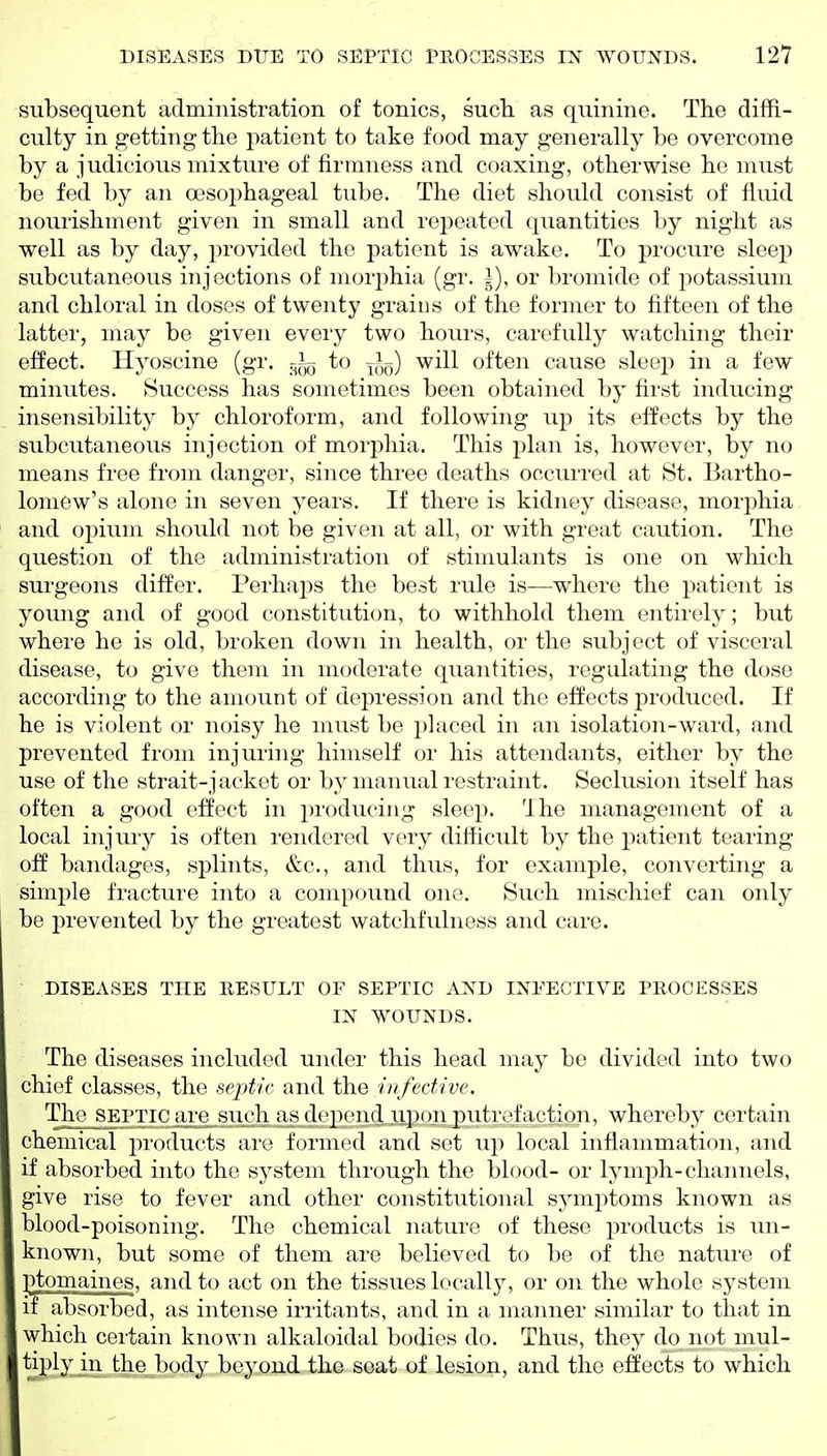 subsequent administration of tonics, sucli as quinine. The diffi- culty in getting the patient to take food may generally be overcome by a judicious mixture of firmness and coaxing, otherwise he must be fed by an oesophageal tube. The diet should consist of fluid nourishment given in small and repeated quantities by night as well as by day, provided the patient is awake. To procure sleep subcutaneous injections of morjihia (gr. i), or bromide of potassium and chloral in doses of twenty grains of the former to fifteen of the latter, may be given every two hours, carefully watching their effect. Hyoscine (gr. to jl^) will often cause sleep in a few minutes. Success has sometimes been obtained by first inducing insensibility by chloroform, and following up its effects by the subcutaneous injection of morphia. This plan is, however, by no means free from danger, since three deaths occurred at St. Bartho- lomew's alone in seven years. If there is kidney disease, morphia and opium should not be given at all, or with great caution. The question of the administration of stimulants is one on which surgeons differ. Perhaps the best rule is—where the patient is young and of good constitution, to withhold them entirely; but where he is old, broken down in health, or the subject of visceral disease, to give them in moderate quantities, regulating the dose according to the amount of depression and the effects produced. If he is violent or noisy he must be i)laced in an isolation-ward, and prevented from injuring himself or his attendants, either by the use of the strait-jacket or by manual restraint. Seclusion itself has often a good effect in producing sleep. The management of a local injury is often rendered very difficult by the patient tearing off bandages, splints, &c., and thus, for example, converting a simple fracture into a compound one. Such mischief can only be prevented by the greatest watchfulness and care. DISEASES THE RESULT OF SEPTIC AXD INFECTIVE PROCESSES IN WOUNDS. The diseases included under this head may be divided into two chief classes, the septic and the infective. The SEPTIC are such as depend upon putrefaction, whereby certain chemical pi'oducts aiv formed and set up local inflammation, and if absorbed into the system through the blood- or lymph-channels, give rise to fever and other constitutional symptoms known as blood-poisoning. The chemical nature of these products is un- known, but some of them are believed to be of the nature of l^tomaines, and to act on the tissues locally, or on the whole system if absorbed, as intense irritants, and in a manner similar to that in which certain known alkaloidal bodies do. Thus, they do not mul- tiply in the body beyond the seat of lesion, and the effects to which