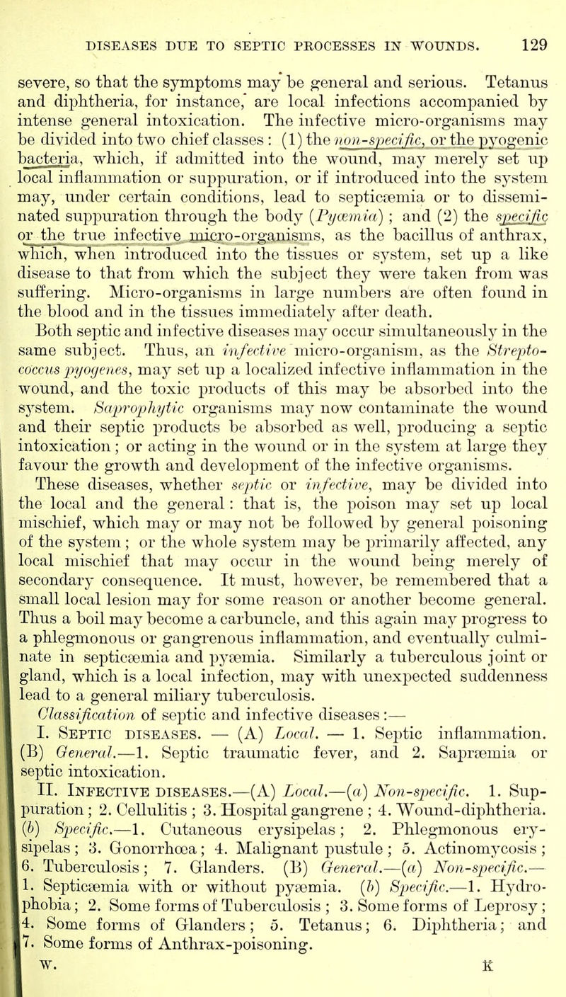 severe, so that the symptoms may be general and serious. Tetanus and diphtheria, for instance, are local infections accompanied by intense general intoxication. The infective micro-organisms may be divided into two chief classes : (1) the non-specific, or the pyogenic bacteria, which, if admitted into the wound, ma}^ merely set up local inflammation or suppuration, or if introduced into the system may, under certain conditions, lead to septicaemia or to dissemi- nated sup2^uration through the body [Pycemia) ; and (2) the specific or the true infectiye micro-organisms, as the bacillus of anthrax, which, when introduced into the tissues or system, set up a like disease to that from which the subject they were taken from was suffering. Micro-organisms in large numbers are often found in the blood and in the tissues immediately after death. Both septic and infective diseases may occur simultaneously in the same subject. Thus, an /n/ec^w'e micro-organism, as the Strej)to- coccus pyogenes, may set up a localized infective inflammation in the wound, and the toxic products of this may be absorbed into the system. Saiwophytic organisms may now contaminate the wound and their septic products be absorbed as well, producing a sejDtic intoxication; or acting in the wound or in the system at large they favour the growth and development of the infective organisms. These diseases, whether septic or infective, may be divided into the local and the general: that is, the poison may set up local mischief, which may or may not be followed by general poisoning of the system; or the whole system may be primarily affected, any local mischief that may occur in the wound being merely of secondary consequence. It must, however, be remembered that a small local lesion may for some reason or another become general. Thus a boil may become a carbuncle, and this again may progress to a phlegmonous or gangrenous inflammation, and eventually culmi- nate in septicaemia and pyaemia. Similarly a tuberculous joint or gland, which is a local infection, may with unexpected suddenness lead to a general miliary tuberculosis. Classification of septic and infective diseases:— I. Septic diseases. — (A) Local. — 1. Septic inflammation. (B) General.—1. Septic traumatic fever, and 2. Sapraemia or septic intoxication. II. Infective diseases.—(A) Local.—[a) Non-specific. 1. Sup- puration ; 2. Cellulitis ; 3. Hospital gangrene ; 4. Wound-diphtheria. (&) Bpecific.—1. Cutaneous erysipelas; 2. Phlegmonous ery- sipelas; 3. Gonorrhoea; 4. Malignant pustule ; 5. Actinom3^cosis ; 6. Tuberculosis; 7. Glanders. (B) General.—[a) Non-specific.— 1. Septicaemia with or without pyaemia, {h) Specific.—1. Hydro- phobia ; 2. Some forms of Tuberculosis ; 3. Some forms of Leprosy ; 4. Some forms of Glanders; 5. Tetanus; 6. Diphtheria; and 7. Some forms of Anthrax-poisoning. W. K