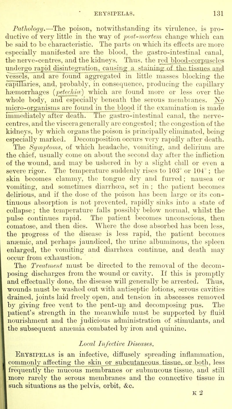 FathoJogij.—The poison, notwithstanding its virulence, is pro- ductive of very little in the way of post-mortem change which can be said to bo characteristic. The parts on which its effects are more especially manifested are the blood, the gastro-intestinal canal, the nerve-centiT'>;, and the kidneys. Thus, the ml blood-corjnisclos undergo_rapi(l disintegration, causing a staining of the tissues aiid vessels, and are found aggregated in little masses blocking the caJiiTlaries, and, probably, in consequence, producing the capillary hEemorrhages (petechia') which are found more or less over the whole body, and especially beneath the serous membranes. No micro-organisms are found injhe blood if the examination is made mmiediately after death. The gastro-intestinal canal, the nerve- centres, and the viscera generally are congested; the congestion of the kidneys, by which oigans the poison is principally eliminated, being especially marked. Decomposition occurs very rajiidly after death. The Symptoms, of which headache, vomiting, and delirium are the chief, usually come on about the second day after the infliction of the wound, and may be ushered in by a slight chill or even a severe rigor. The temperature suddenly rises to 103° or 104°; the skin becomes clammy, the tongue dry and furred; nausea or vomiting, and sometimes diarrhoea, set in ; the patient becomes delirious, and if the dose of the poison has been large or its con- tinuous absorj^tion is not j^revented, rapidly sinks into a state of collapse; the temperature falls possibly below normal, whilst the pulse continues rapid. The patient becomes unconscious, then comatose, and then dies. Where the dose absorbed has been less, the progress of the disease is less rapid, the patient becomes anaemic, and perhaps jaundiced, the urine albuminous, the sjDleen enlarged, the vomiting and diarrhoea continue, and death may occur from exhaustion. The Treatment must be directed to the removal of the decom- l)osing discharges from the wound or cavity. If this is prom^^tly and effectually done, the disease will generally be arrested. Thus, wounds must be washed out with antiseptic lotions, serous cavities drained, joints laid freely open, and tension in abscesses removed by giving free vent to the pent-up and decomposing pus. The patient's strength in the meanwhile must be sui:)ported by fluid nourishment and the judicious administration of stimulants, and the subsequent antemia combated by iron and quinine. Local Infective Diseases. Erysipelas is an infective, diffusely spreading inflammation, commonly affecting the skin or subcutaneous tisiiue, or both, less frequently the mucous membranes or submucous tissue, and still more rarely the serous membranes and the connective tissue in such situations as the pelvis, orbit, &c. K 2