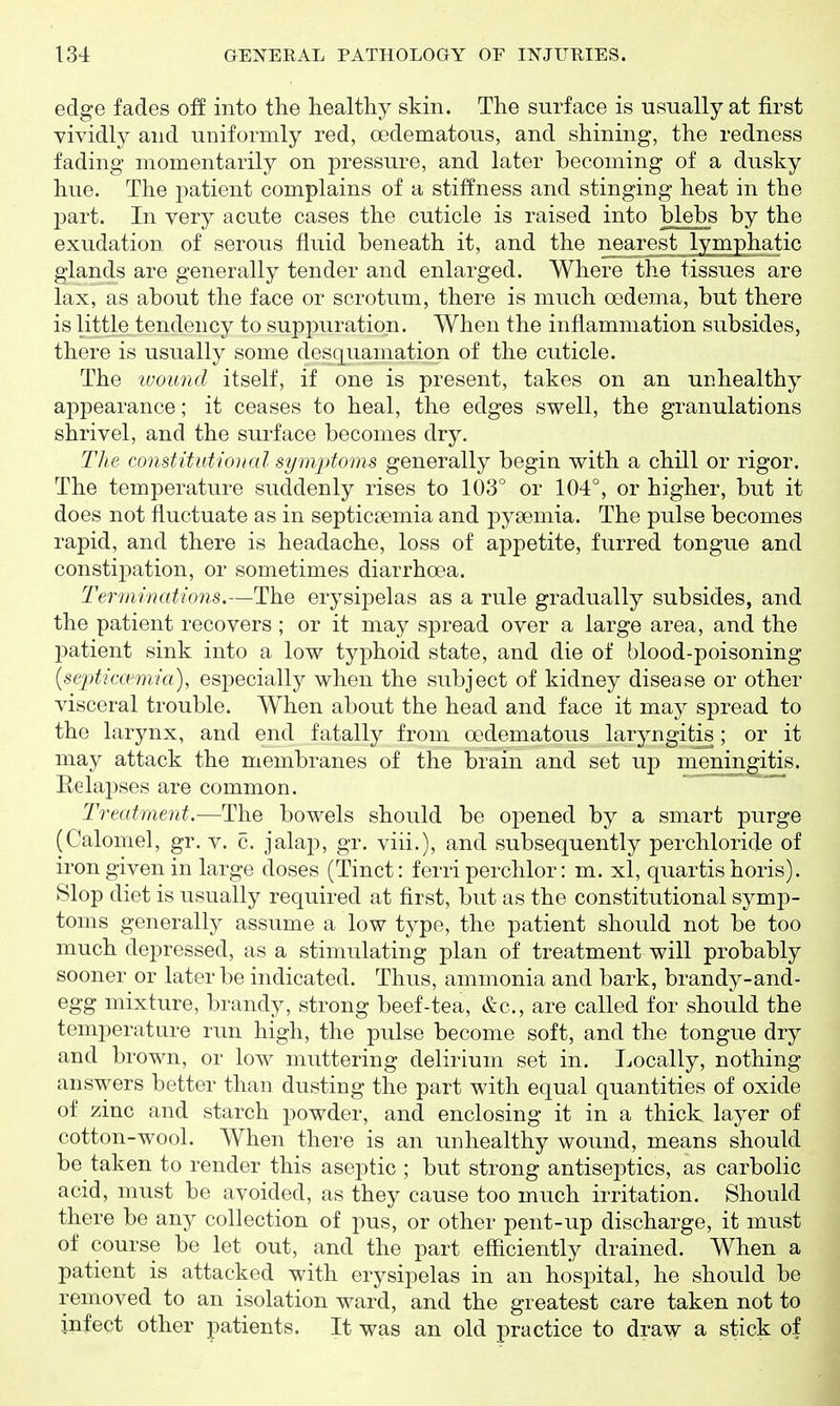 edge fades off into the healthy skin. The surface is usually at first vividly and uniformly red, oedematous, and shining, the redness fading momentarily on pressure, and later becoming of a dusky hue. The j)atient complains of a stiffness and stinging heat in the part. In very acute cases the cuticle is raised into blebs by the exudation of serous fluid beneath it, and the nearest lymphatic glands are generally tender and enlarged. Where the tissues are lax, as about the face or scrotum, there is much oedema, but there is little tendency to suppuration. When the inflammation subsides, there is usually some desquamation of the cuticle. The luoimd itself, if one is present, takes on an unhealthy appearance; it ceases to heal, the edges swell, the granulations shrivel, and the surface becomes dry. The constitutional symptoms generally begin with a chill or rigor. The temperature suddenly rises to 103° or 104°, or higher, but it does not fluctuate as in septicaemia and pysemia. The pulse becomes rapid, and there is headache, loss of appetite, furred tongue and constipation, or sometimes diarrhoea. Terminations.—The erysipelas as a rule gradually subsides, and the patient recovers ; or it may spread over a large area, and the IDatient sink into a low typhoid state, and die of blood-poisoning {septicamiia), especially when the subject of kidney disease or other visceral trouble. When about the head and face it may spread to the larynx, and end fatally from oedematous laryngitis; or it may attack the membranes of the brain and set up meningitis. Relapses are common. Treatment.—The bowels should be opened by a smart purge (Calomel, gr. v. c. jalap, gr. viii.), and subsequently perchloride of iron given in large doses (Tinct: ferri perchlor: m. xl, quartishoris). Slop diet is usually required at first, but as the constitutional symp- toms generally assume a low type, the patient should not be too much depressed, as a stimulating plan of treatment will probably sooner or later be indicated. Thus, ammonia and bark, brandy-and- egg mixture, brandy, strong beef-tea, &c., are called for should the temperature run high, the pulse become soft, and the tongue dry and brown, or low muttering delirium set in. Locally, nothing answers better than dusting the part with equal quantities of oxide of zinc and starch powder, and enclosing it in a thict layer of cotton-wool. When there is an unhealthy wound, means should be taken to render this aseptic ; but strong antiseptics, as carbolic acid, must be avoided, as they cause too much irritation. Should there be any collection of pus, or other pent-up discharge, it must of course be let out, and the part efficiently drained. When a patient is attacked with erysipelas in an hospital, he should be removed to an isolation ward, and the greatest care taken not to infect other patients. It was an old practice to draw a stick of