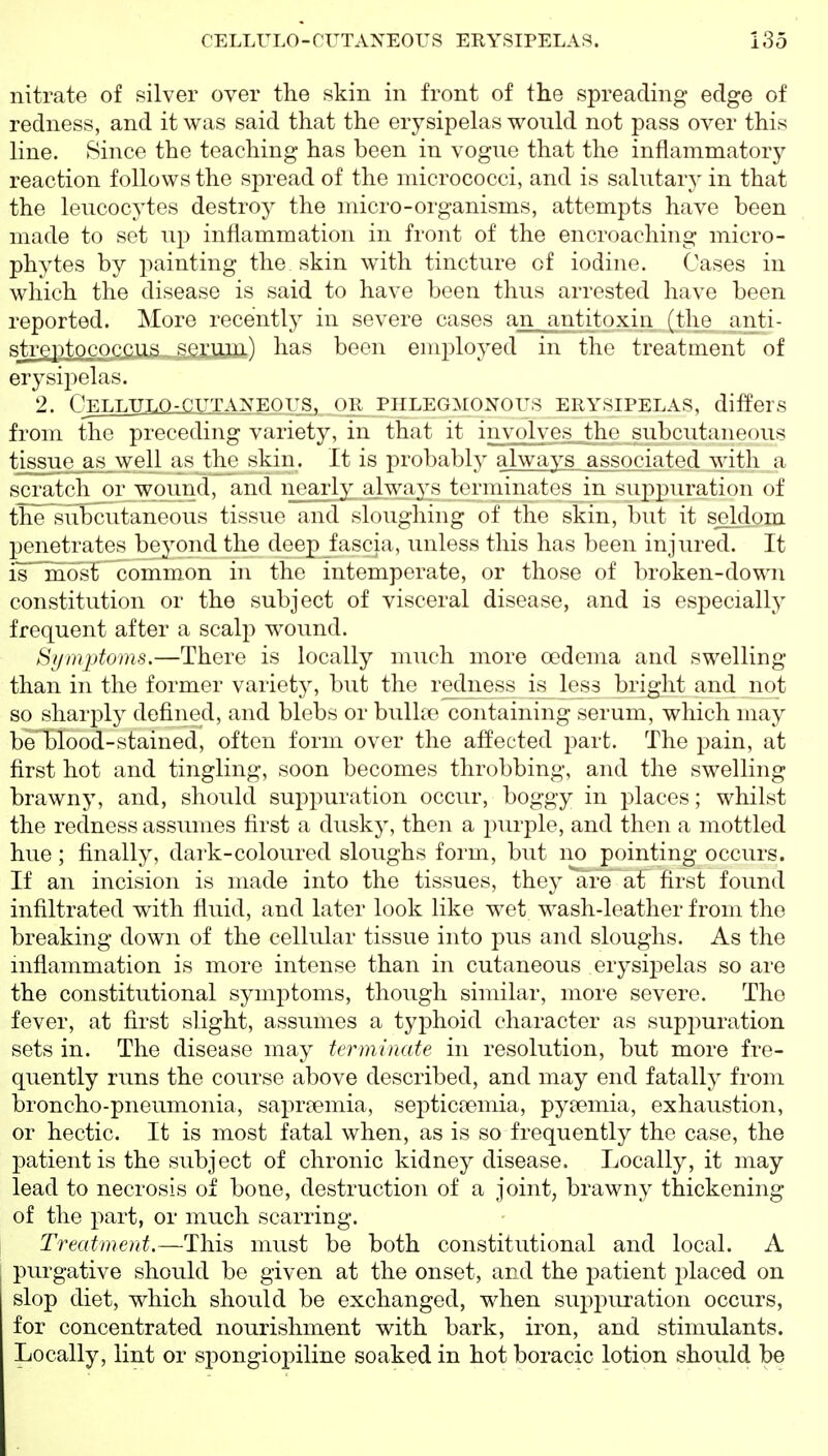 nitrate of silver over the skin in front of the spreading edge of redness, and it was said that the erysipelas would not pass over this line. Since the teaching has been in vogue that the inflammatory reaction follows the spread of the micrococci, and is salutary in that the leucocytes destroy the micro-organisms, attempts have been made to set up inflammation in front of the encroaching micro- phytes by painting the skin with tincture of iodine. Cases in which the disease is said to have been thus arrested have been reported. More recently in severe cases an^antitoxin (the anti- sfaeptococciia,sej:um) has been employed in tlic treatment of erysipelas. 2. OETJJTT.O-OTTTAyEOUS. OR PHLEGMONOUS ERYSIPELAS, differs from the preceding variety, in that it involves the subcutaneous tissue as well as the skin. It is probably a]\vays associated with a scratch or wound, and n(varly always toriiiinatos in suppuration of the subcutaneous tissue and slougliing of the skin, but it s^dom penetrates beyond the deep fascia, unless this has been injured. It ismost' common in the intemperate, or those of broken-down constitution or the subject of visceral disease, and is especially frequent after a scalp wound. Si/mjitoms.—There is locally much more oedema and swelling than in the former variety, but the redness is less bright and not so sharply defined, and blebs or bullae containing serum, which may beHblood-stained, often form over the affected part. The pain, at first hot and tingling, soon becomes throbbing, and the swelling brawny, and, slioukl suppuration occur, boggy in places; whilst the redness assumes first a dusky, then a purple, and then a mottled hue ; finally, dark-coloured sloughs form, but no pointing occurs. If an incision is made into the tissues, they are at first found infiltrated with fluid, and later look like wet wash-leather from the breaking down of the cellular tissue into pus and sloughs. As the mflammation is more intense than in cutaneous erysipelas so are the constitutional symptoms, though similar, more severe. The fever, at first slight, assumes a typhoid character as supj^uration sets in. The disease may terminate in resolution, but more fre- quently runs the course above described, and may end fatally from broncho-pneumonia, sapr^emia, septicremia, pyaemia, exhaustion, or hectic. It is most fatal when, as is so frequently the case, the patient is the subject of chronic kidney disease. Locally, it may lead to necrosis of bone, destruction of a joint, brawny thickening of the part, or much scarring. Treatment.—This must be both constitutional and local. A purgative should be given at the onset, and the jDatient placed on slop diet, which should be exchanged, when supi:)uration occurs, for concentrated nourishment with bark, iron, and stimulants. Locally, lint or spongiopiline soaked in hot boracic lotion should be