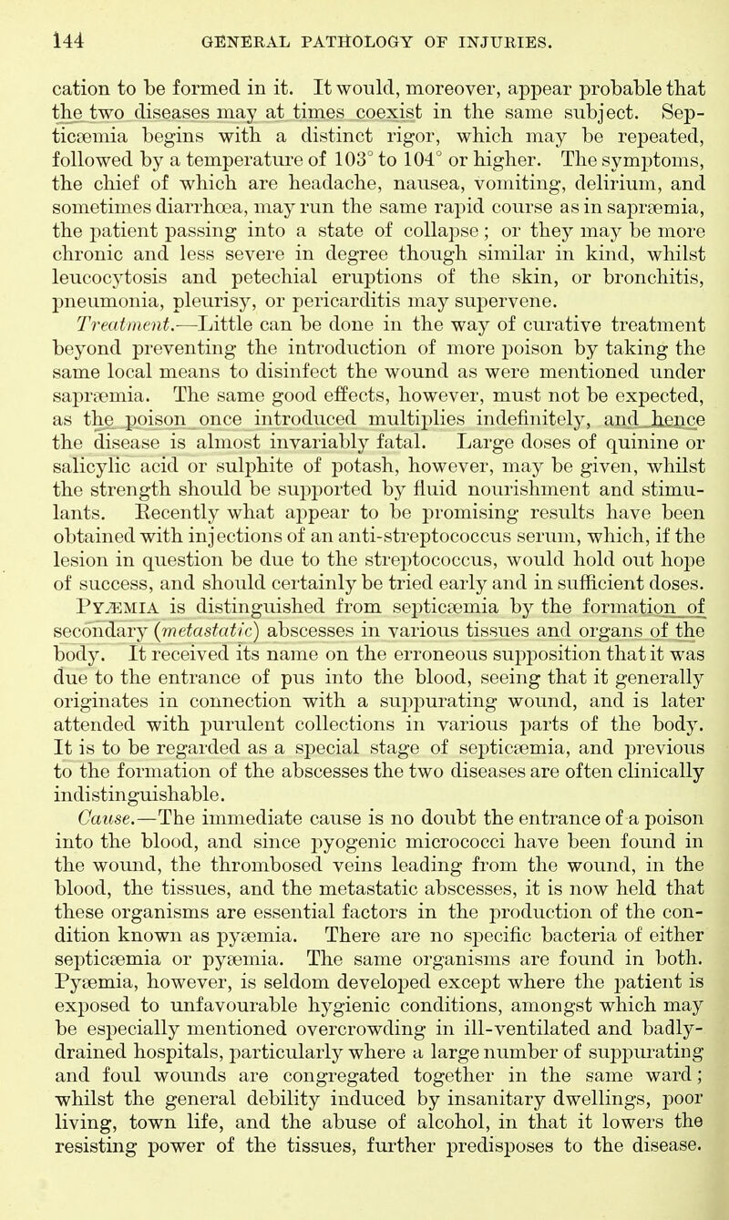 cation to be formed in it. It would, moreover, appear probable that the two diseases may at times coexist in the same subject. Sep- ticaemia begins with a distinct rigor, which may be repeated, followed by a temperature of 103° to 104° or higher. The symptoms, the chief of which are headache, nausea, vomiting, delirium, and sometimes diarrhoea, may run the same rapid course as in saprsemia, the patient passing into a state of collapse; or they may be more chronic and less severe in degree though similar in kind, whilst leucocytosis and petechial eruptions of the skin, or bronchitis, pneumonia, pleurisy, or pericarditis may supervene. Treatment.—Little can be done in the way of curative treatment beyond preventing the introduction of more poison by taking the same local means to disinfect the wound as were mentioned under sapmemia. The same good effects, however, must not be expected, as the poison once introduced multiplies indefinitely, and hence the disease is almost invariably fatal. Large doses of quinine or salicylic acid or sulphite of potash, however, may be given, whilst the strength should be supported by fluid nourishment and stimu- lants. Eecently what appear to be promising results have been obtained with injections of an anti-streptococcus serum, which, if the lesion in question be due to the strej)tococcus, would hold out hope of success, and should certainly be tried early and in sufficient doses. Pyemia is distinguished from sej^ticsemia by the formation_of secondary {metastatic) abscesses in various tissues and organs of the body. It received its name on the erroneous supposition that it was due to the entrance of pus into the blood, seeing that it generally originates in connection with a suj^purating wound, and is later attended with purulent collections in various parts of the body. It is to be regarded as a special stage of septicaemia, and previous to the formation of the abscesses the two diseases are often clinically indistinguishable. Cause.—The immediate cause is no doubt the entrance of a poison into the blood, and since f)yogenic micrococci have been found in the wound, the thrombosed veins leading from the wound, in the blood, the tissues, and the metastatic abscesses, it is now held that these organisms are essential factors in the production of the con- dition known as pyaemia. There are no specific bacteria of either septicaemia or pyaemia. The same organisms are found in both. Pyaemia, however, is seldom developed except where the patient is exposed to unfavourable hygienic conditions, amongst which may be especially mentioned overcrowding in ill-ventilated and badly- drained hospitals, particularly where a large number of suppurating and foul wounds are congregated together in the same ward; whilst the general debility induced by insanitary dwellings, poor living, town life, and the abuse of alcohol, in that it lowers the resisting power of the tissues, further predisposes to the disease.