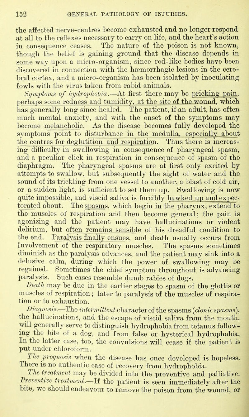 the a:ffected nerve-centres become exhausted and no longer respond at all to the reflexes necessary to carry on life, and the heart's action in consequence ceases. The nature of the poison is not known, though the belief is gaining ground that the disease depends in some way upon a micro-organism, since rod-like bodies have been discovered in connection with the heemorrhagic lesions in the cere- bral cortex, and a micro-organism has been isolated by inoculating fowls with the virus taken from rabid animals. Symptoms of hydropho'bia.—At first there may be pricking pain, perhaps some redness and tumidity, at the site of the wound, which has generally long since healed. The patient, if an adult, has often much mental anxiety, and with the onset of the symptoms may become melancholic. As the disease becomes fully developed the symptoms point to disturbance in the medulla, especially about the centres for deglutition and respiration. Thus there is increas- ing difficulty in swallowing in consequence of pharyngeal spasm, and a peculiar click in respiration in consequence of spasm of the diaphragm. The pharyngeal spasms are at first only excited by attempts to swallow, but subsequently the sight of water and the sound of its trickling from one vessel to another, a blast of cold air, or a sudden light, is sufficient to set them up. Swallowing is now quite impossible, and viscid saliva is forcibly h^vpked_up^ an^xpec- torated about. The spasms, which begin in the pharynx, extend to the muscles of respiration and then become general; the pain is agonizing and the patient may have hallucinations or violent delirium, but often remains sensible of his dreadful condition to the end. Paralysis finally ensues, and death usually occurs from involvement of the respiratory muscles. The spasms sometimes diminish as the paralysis advances, and the patient may sink into a delusive calm, during which the power of swallowing may be regained. Sometimes the chief symptom throughout is advancing paralysis. Such cases resemble dumb rabies of dogs. Death may be due in the earlier stages to spasm of the glottis or muscles of respiration; later to paralysis of the muscles of respira- tion or to exhaustion. Diagnosis.—The intermittent character of the spasms [clonic spasms), the hallucinations, and the escape of viscid saliva from the mouth, will generally serve to distinguish hydrophobia from tetanus follow- ing the bite of a dog, and from false or hysterical hydrophobia. In the latter case, too, the convulsions will cease if the patient is put under chloroform. The prognosis when the disease has once developed is hopeless. There is no authentic case of recovery from hydrophobia. The treatment may be divided into the preventive and palliative. Preventive treatment.—If the patient is seen immediately after the bite, we should endeavour to remove the poison from the wound, or
