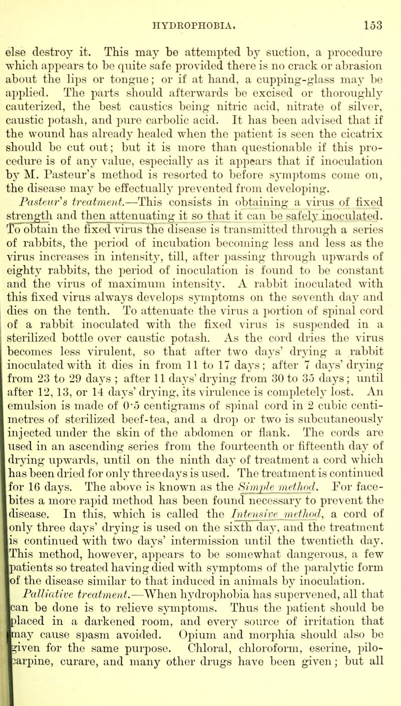 else destroy it. This may be attempted by suction, a procedure which appears to be quite safe provided there is no crack or abrasion about the lips or tongue; or if at hand, a cupping-glass may be applied. The parts should afterwards be excised or thoroughly cauterized, the best caustics being nitric acid, nitrate of silver, caustic potash, and pure carbolic acid. It has been advised that if the wound has already healed when the patient is seen the cicatrix should be cut out; but it is more than questionable if this pro- cedure is of any value, especially as it appears that if inoculation by M. Pasteur's method is resorted to before symptoms come on, the disease may be effectually prevented from developing. Pasteur^s treatment.—This consists in obtaining a virus of fixed streiigth and then attenuating it so that it can be safely inoculated. Toobtain the fixed virus the disease is transmitted through a series of rabbits, the period of incubation becoming less and less as the virus increases in intensity, till, after passing through upwards of eighty rabbits, the period of inoculation is found to be constant and the virus of maximum intensity. A rabbit inoculated with this fixed virus always develops symptoms on the seventh day and I dies on the tenth. To attenuate the virus a portion of spinal cord of a rabbit inoculated with the fixed virus is suspended in a sterilized bottle over caustic potash. As the cord dries the virus becomes less virulent, so that after two days' dr^'ing a rabbit inoculated with it dies in from 11 to 17 days; after 7 days' drying from 23 to 29 days ; after 11 days' drying from 30 to 35 days; until after 12, 13, or 14 days' drying, its virulence is completely lost. An emulsion is made of 05 centigrams of spinal cord in 2 cubic centi- metres of sterilized beef-tea, and a drop or two is subcutaneously injected under the skin of the abdomen or flank. The cords are used in an ascending series from the fourteenth or fifteenth day of drying upwards, until on the ninth day of treatment a cord which has been dried for only three days is used. The treatment is continued for 16 days. The above is known as the Simple method. For face- bites a more rapid method has been found necessary to prevent the disease. In this, which is called the Intmsin' method, a cord of only three days' drying is used on the sixth day, and the treatment is continued with two days' intermission until the twentieth day. This method, however, appears to be somewhat dangerous, a few patients so treated having died with symptoms of the paralytic form of the disease similar to that induced in animals by inoculation. Palliative treatment.—When hydrophobia has supervened, all that can be done is to relieve symptoms. Thus the patient should be placed in a darkened room, and every source of irritation that may cause spasm avoided. Opium and morphia should also be ^iven for the same purpose. Chloral, chloroform, eserine, pilo- carpine, curare, and many other drugs have been given; but all