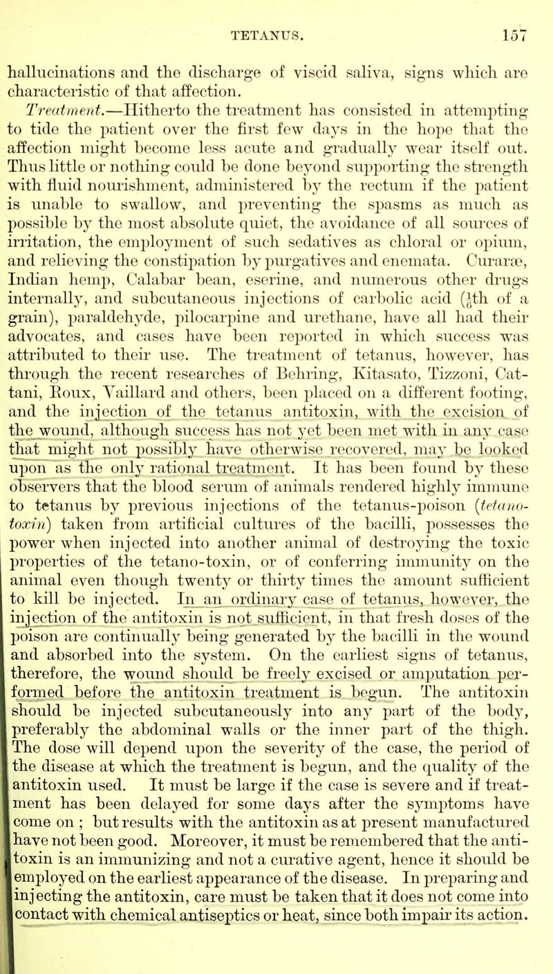 hallucinations and the discharge of viscid saliva, signs which are characteristic of that affection. Treatment.—Hitherto the treatment has consisted in attempting to tide the j^atient over the first few days in the hope that the affection might become less acute and gradually wear itself out. Thus little or nothing could be done beyond supporting the strength with fluid nourishment, administered by the rectum if the patient is unable to swallow, and preventing the spasms as much as possible by the most absolute quiet, the avoidance of all sources of irritation, the em2)loyment of such sedatives as chloral or oj)ium, and relieving the constij)ation by purgatives and enemata. Curarae, Indian hemp. Calabar bean, eserine, and numerous other drugs internally, and subcutaneous injections of carbolic acid (^th of a grain), paraldehyde, pilocarpine and urethane, have all had their advocates, and cases have been reported in which success was attributed to their use. The treatment of tetanus, however, has through the recent researches of Behring, Kitasato, Tizzoni, Cat- tani, Eoux, Yaillard and others, been placed on a different footing, and the injection (^f the tetanus antitoxin, with the excision of the wound, although success has not yet been met with in any case that might not possibly have otherwise recovered, may be looked upon as the only rational treatment. It has been found by these observers that the blood serum of animals rendered highly immune to tetanus by previous injections of the tetanus-poison [tetano- toxin) taken from artificial cultures of the bacilli, j'tossesses the power when injected into another animal of destroying the toxic properties of the tetano-toxin, or of conferring immunity on the animal even though twenty or thirty times the amount sufficient to kill be injected. Iii_an_ ordinary case of tetanus, however, the injection of the antitoxin is not sufficient, in that fresh doses of the poison are continually being generated by the bacilli in the wound and absorbed into the system. On the earliest signs of tetanus, therefore, the wound should be freely excised or amputation pej- formed before the antitoxin treatment is begun. The antitoxin should be injected subcutaneously into any part of the body, preferably the abdominal walls or the inner part of the thigh. The dose will depend upon the severity of the case, the period of the disease at which the treatment is begun, and the quality of the antitoxin used. It must be large if the case is severe and if treat- ment has been delayed for some days after the symptoms have come on ; but results with the antitoxin as at present manufactured have not been good. Moreover, it must be remembered that the anti- toxin is an immunizing and not a cm^ative agent, hence it should be employed on the earliest appearance of the disease. In preparing and injecting the antitoxin, care must be taken that it does not come into contact with chemical antiseptics or heat, since both impair its action.