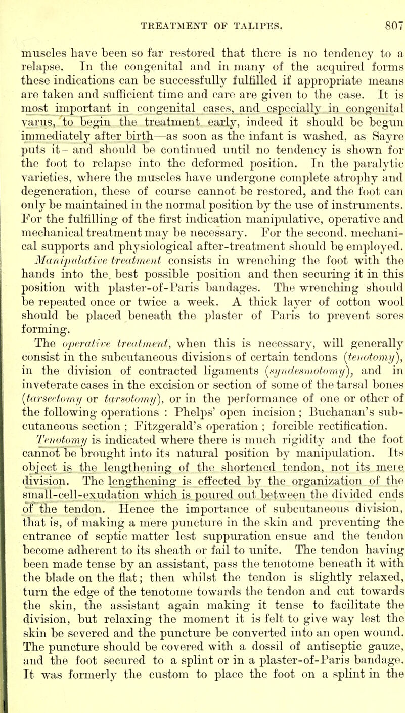 muscles have been so far restored that there is no tendency to a relapse. In the congenital and in many of the acquired forms these indications can be successfully fulfilled if appropriate means are taken and sufficient time and care are given to the case. It is most important in congenital cases, and especially in congenital varus, to begin tlie treatment early, indeed it should be begun immediately after birth—as soon as the mfant is washed, as Sayre puts it- and should be continued until no tendency is shown for the foot to relapse into the deformed position. In the paralytic varieties, where the muscles have undergone complete atrophy and degeneration, these of course cannot be restored, and the foot can only be maintained in the normal position by the use of instruments. For the fulfilling of the first indication manipulative, operative and mechanical treatment may be necessary. For the second, mechani- cal supports and physiological after-treatment should be employed. Marupclative treatment consists in wrencbing the foot with the hands into the. best possible position and then securing it in this position with plaster-of-Paris bandages. The wrenching should be repeated once or twice a week. A thick layer of cotton wool should be placed beneath the plaster of Paris to prevent sores forming. The operatire treatment, when this is necessary, will generally consist in the subcutaneous divisions of certain tendons {tenotom ij), in the division of contracted ligaments [syndesrnotomy), and in inveterate cases in the excision or section of some of the tarsal bones {tarsectomy or tarsotorny), or in the performance of one or other of the following operations : Phelps' open incision; Buchanan's sub- cutaneous section ; Fitzgerald's operation ; forcible rectification. Tenotomy is indicated where there is much rigidity and the foot cannot be brought into its natural position by manipulation. Its object is the lengthening of the shortened tendon, not its mere division. The lengthening is effected by the organization of the small-cell-exudation which is poured out between the divided ends of the tendon. Hence the importance of subcutaneous division, that is, of making a mere puncture in the skin and preventing the entrance of septic matter lest suppuration ensue and the tendon become adherent to its sheath or fail to unite. The tendon having been made tense by an assistant, pass the tenotome beneath it with the blade on the flat; then whilst the tendon is slightly relaxed, turn the edge of the tenotome towards the tendon and cut towards the skin, the assistant again making it tense to facilitate the division, but relaxing the moment it is felt to give way lest the skin be severed and the puncture be converted into an open wound. The puncture should be covered with a dossil of antiseptic gauze, and the foot secured to a splint or in a plaster-of-Paris bandage. It was formerly the custom to place the foot on a splint in the