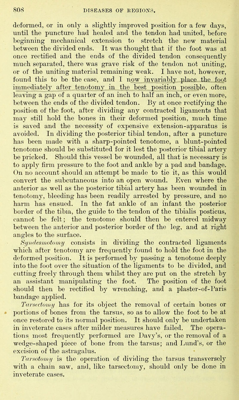 deformed, or in only a slightly improved position for a few days, until the puncture had healed and the tendon had united, before beginning mechanical extension to stretch the new material between the divided ends. It was thought that if the foot was at once rectified and the ends of the divided tendon consequently much separated, there was grave risk of the tendon not uniting, or of the uniting material remaining weak. I have not, however, found this to be the case, and I now invariably place the foot immediately after tenotomy in the best position possible, often leaving a gap of a quarter of an inch to half an inch, or even more, between the ends of the divided tendon. By at once rectifying the position of the foot, after dividing any contracted ligaments that may still hold the bones in their deformed position, much time is saved and the necessity of expensive extension-apparatus is avoided. In dividing the posterior tibial tendon, after a puncture has been made with a sharp-pointed tenotome, a blunt-pointed tenotome should be substituted for it lest the posterior tibial artery be pricked. Should this vessel be wounded, all that is necessary is to apply firm pressure to the foot and ankle by a pad and bandage. On no account should an attempt be made to tie it, as this would convert the subcutaneous into an open wound. Even where the anterior as well as the posterior tibial artery has been wounded in tenotomy, bleeding has been readily arrested by pressure, and no harm has ensued. In the fat ankle of an infant the posterior border of the tibia, the guide to the tendon of the tibialis posticus, cannot be felt; the tenotome should then be entered midway between the anterior and posterior border of the leg, and at right angles to the surface. Syudesmotomy consists in dividing the contracted ligaments which after tenotomy are frequently found to hold the foot in the deformed position. It is performed by passing a tenotome deeply into the foot over the situation of the ligaments to be divided, and cutting freely through them whilst they are put on the stretch by an assistant manipulating the foot. The position of the foot should then be rectified by wrenching, and a plaster-of-Paris bandage applied. Tarsectoriiy has for its object the removal of certain bones or portions of bones from the tarsus, so as to allow the foot to be at once restored to its normal position. It should only be undertaken in inveterate cases after milder measures have failed. The opera- tions most frequently performed are Davy's, or the removal of a wedge-shaped piece of bone from the tarsus; and Lund's, or the excision of the astragalus. Tarsotomy is the operation of dividing the tarsus transversely with a chain saw, and, like tarsectomy, should only be done in inveterate cases.