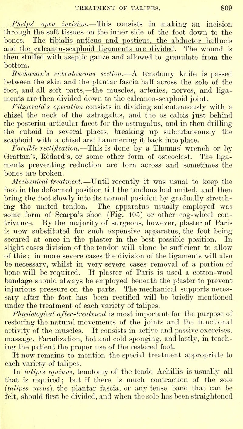Plicljhs open incision.—This consists in making an incision through the soft tissues on the inner side of the foot down to the bones. The tibialis anticus and posticus, the abductor hallucis and the calcaneo-scaphoid ligaments are divided. The wound is then stuffed with aseptic gau/e and allowed to granulate from the bottom. Bnclidnan''s snhcnfarieous section.—A tenotomy knife is passed between the skin and the plantar fascia half across the sole of the foot, and all soft parts,—the muscles, arteries, nerves, and liga- ments are then divided down to the calcaneo-scaphoid joint. Fitzyerald''s operation consists in dividing subcutaneously with a chisel the neck of the astragalus, and the os ealcis just behind the jDOsterior articular facet for the astragalus, and in then drilling the cuboid in several places, breaking up subcutaneously the scaphoid with a chisel and hammering it back into place. Forcible rectification.—This is done by a Thomas' wrench or by Grattan's, Eedard's, or some other form of osteoclast. The liga- ments preventing reduction are torn across and sometimes the bones are broken. Mechanical treatment.—Until recently it was usual to keep the foot in the deformed position till the tendons had united, and then bring the foot slowly into its normal position by gradually stretch- ing the united tendon. The apparatus usually emi^loyed was some form of Scarpa's shoe (Fig. 40.3) or other cog-wheel con- trivance. By the majority of surgeons, however, plaster of Paris is now substituted for such expensive apparatus, the foot being secured at once in the plaster in the best possible position. In slight cases division of the tendon will alone be sufficient to allow of this ; in more severe cases the division of the ligaments will also be necessary, whilst in very severe cases removal of a portion of bone will be required. If plaster of Paris is used a cotton-wool bandage should always be employed beneath the plaster to prevent injurious pressure on the parts. The mechanical supports neces- sary after the foot has been rectified will be briefly mentioned under the treatment of each variety of talipes. Fhysiological after-treatment is most important for the purpose of restoring the natural movements of the joints and the functional activity of the muscles. It consists in active and passive exercises, massage. Faradization, hot and cold sponging, and lastly, in teach- ing the patient the proper use of the restored foot. It now remains to mention the special treatment approjiriato to each variety of talipes. In talipes eqninus, tenotomy of the tendo xichillis is usually all that is required; but if there is much contraction of the sole [talipes earns), the plantar fascia, or any tense band that can be felt, should first be divided, and when the sole has been straightened