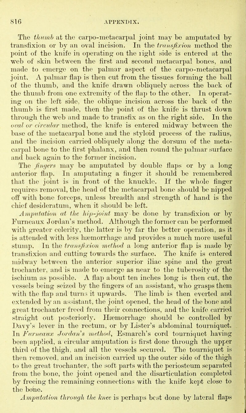The thumb at the carpo-metacarpal joint may be amputated by transfixion or by an oval incision. In the transfixion method the point of the knife in operating on the light side is entered at the web of skin between the first and second metacarpal bones, and made to emerge on the palmar aspect of the carpo-metacarpal joint. A palmar flap is then cut from the tissues forming the ball of the thumb, and the knife drawn obliquely across the back of the thumb from one extremity of the flap to the other. In operat- ing on the left side, the oblique incision across the back of the thumb is first made, then the point of the knife is thrust down through the web and made to transfix as on the right side. In the ocal or a'rcuhtr method, the knife is entered midway between the base of the metacarpal bone and the styloid process of the radius, and the incision carried obliquely along the dorsum of the meta- carpal bone to the first phalanx, and then round the palmar surface and back again to the former incision. The fingers may be amputated by double flaps or by a long anterior flap. In amputating a finger it should be remembered that the joint is in front of the knuckle. If the whole finger requires removal, the head of the metacarpal bone should be nipped off with bone forceps, unless breadth and strength of hand is the chief desideratum, when it should be left. Amputation at the hip-joiiit may be done by transfixion or by Eurneaux Jordan's method. Although the former can be performed with greater celerity, the latter is by far the better ojieration, as it is attended with less haemorrhage and provides a much more useful stump. In the transfixixm method a long anterior flap is made by transfixion and cutting towards the surface. The knife is entered midway between the anterior superior iliac spine and the great trochanter, and is made to emerge as near to the tuberosity of the ischium as possible. A flap about ten inches long is then cut, the vessels being seized hy the fingers of an assistant, who grasps them with the flap and turns it upwards. The limb is then everted and extended by an assistant, the joint ojiened, the head of the bone and , great trochanter freed from their connections, and the knife carried straight out posteriorly. Haemorrhage should be controlled by Davy's lever in the rectum, or by Lister's abdominal tourniquet. In Farneaux Jordaii's method, Esmarch's cord tourniquet having been applied, a circular amjiutation is first done through the upper third of the thigh, and all the vessels secured. The tourniquet is then removed, and an incision carried up the outer side of the thigh to the great trochanter, the soft parts with the periosteum separated from the bone, the joint opened and the disarticulation comj^tleted by freeing the remaining connections with the knife kept close to the bone. Amputation through the knee is perha2:)s best done by lateral flaps
