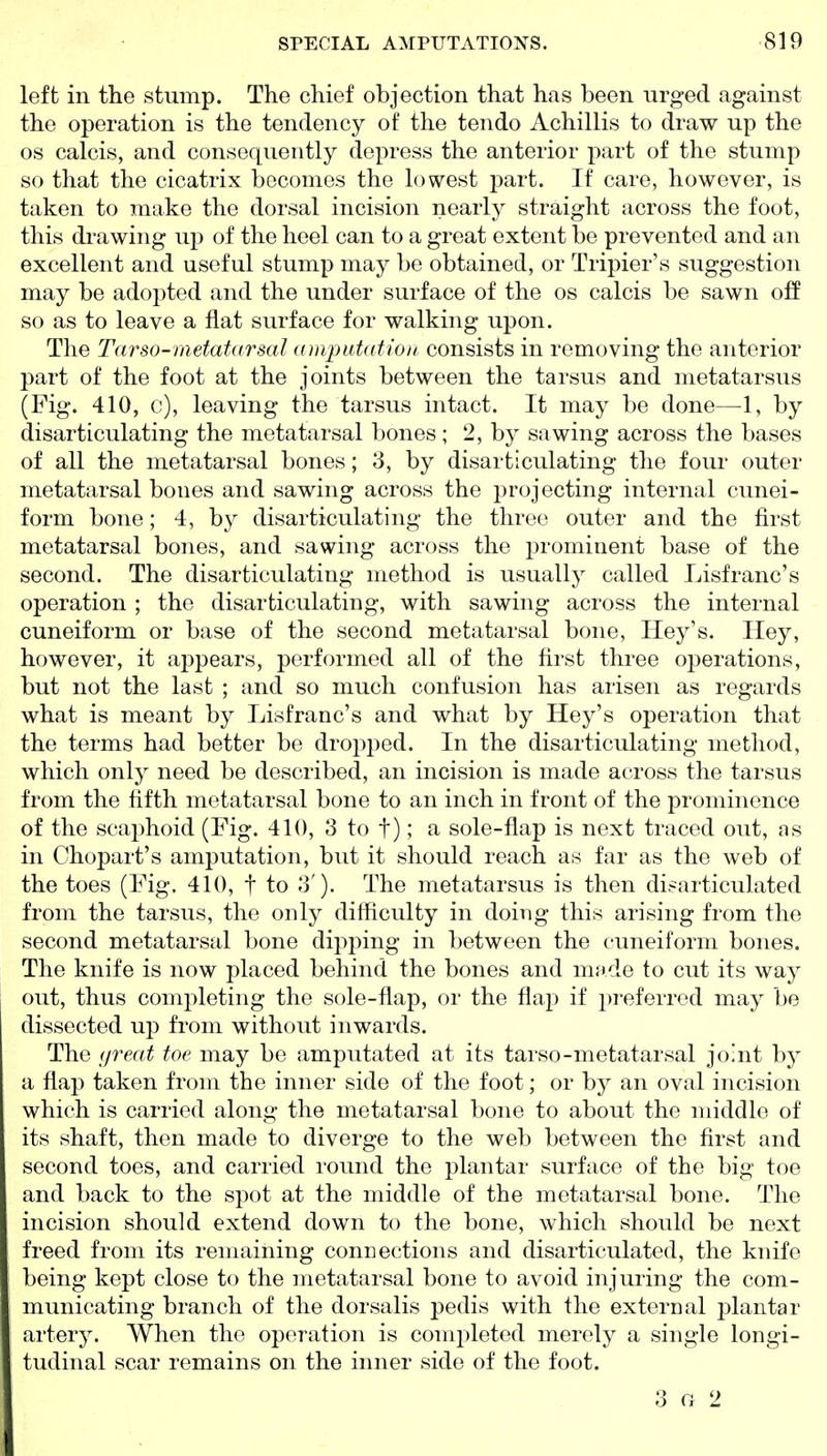 left in the stump. The chief objection that has been urged against the operation is the tendency of the tendo Achillis to draw up the OS calcis, and consequently depress the anterior part of the stump so that the cicatrix becomes the lowest part. If care, however, is taken to make the dorsal incision nearly straight across the foot, this drawing up of the heel can to a great extent be prevented and an excellent and useful stump may be obtained, or Tripier's suggestion may be adopted and the under surface of the os calcis be sawn off so as to leave a flat surface for walking upon. The Tnrso-metatarsal amputatioit consists in removing the anterior part of the foot at the joints between the tarsus and metatarsus (Fig. 410, c), leaving the tarsus intact. It may be done—1, by disarticulating the metatarsal bones; 2, by sawing across the bases of all the metatarsal bones; 3, by disarticulating the four outer metatarsal bones and sawing across the projecting internal cunei- form bone; 4, by disarticulating the three outer and the first metatarsal bones, and sawing across the prominent base of the second. The disarticulating method is usually called Lisfranc's operation ; the disarticulating, with sawing across the internal cuneiform or base of the second metatarsal bone, Hey's. Hey, however, it appears, performed all of the first three operations, but not the last ; and so much confusion has arisen as regards what is meant by Lisfranc's and what by Hey's operation that the terms had better be dropped. In the disarticulating method, which only need be described, an incision is made across the tarsus from the fifth metatarsal bone to an inch in front of the prominence of the scaphoid (Fig. 410, 3 to t); a sole-flap is next traced out, as in Chopart's amputation, but it should reach as far as the web of the toes (Fig. 410, t to 3'). The metatarsus is then disarticulated from the tarsus, the only difficulty in doiiig this arising from the second metatarsal bone dipping in between the cuneiform bones. The knife is now placed behind the bones and made to cut its way out, thus completing the sole-flap, or the flap if preferred may be dissected up from without inwards. The (jrea.t toe may be amputated at its tarso-metatarsal joint by a flap taken from the inner side of the foot; or by an oval incision which is carried along the metatarsal bone to about the middle of its shaft, then made to diverge to the web between the first and second toes, and carried round the plantar surface of the big toe and back to the spot at the middle of the metatarsal bone. The incision should extend down to the bone, which should be next freed from its remaining connections and disarticulated, the knife being kept close to the metatarsal bone to avoid injuring the com- municating branch of the dorsalis pedis with the external plantar artery. When the operation is completed merely a single longi- tudinal scar remains on the inner side of the foot. 3 a 2