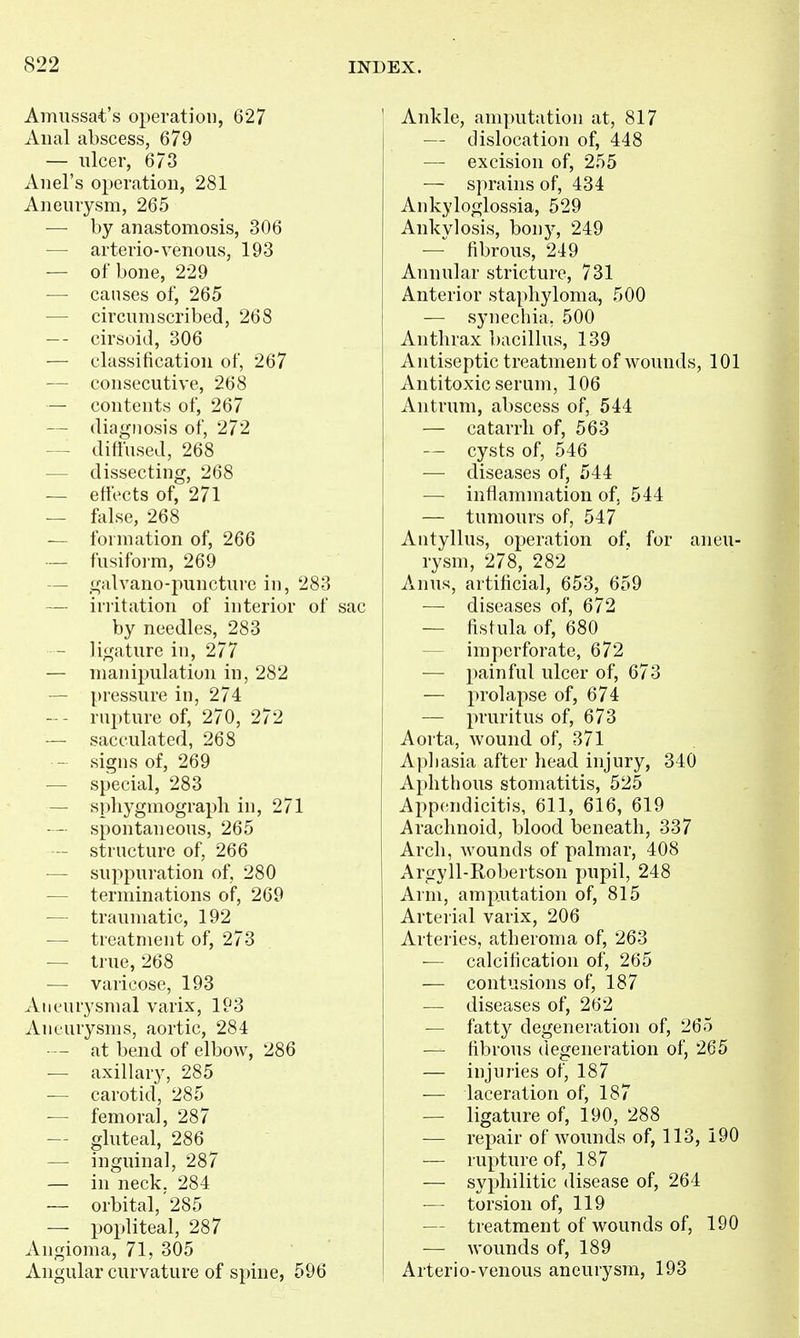 Amiissat's operation, 627 Anal abscess, 679 — ulcer, 673 Anel's operation, 281 Aneurysm, 265 — by anastomosis, 306 — arterio-venous, 193 — of bone, 229 — causes of, 265 — circumscribed, 268 cirsoid, 306 — classification of, 267 — consecutive, 268 — contents of, 267 — diagnosis of, 272 — diftused, 268 — dissecting, 268 — eflects of, 271 — false, 268 — formation of, 266 — fusiform, 269 — galvano-puncture in, 283 — iriitation of interior of sac by needles, 283 - ligature in, 277 — manipulation in, 282 — pressure in, 274 -- rupture of, 270, 272 — sacculated, 268 - signs of, 269 — special, 283 — spliygmograpli in, 271 -- spontaneous, 265 — structure of, 266 — suppuration of, 280 — terminations oip, 269 — traumatic, 192 •— treatment of, 273 — true, 268 — varicose, 193 Aneurysmal varix, 193 Aneurysms, aortic, 284 • — at bend of elbow, 286 — axillary, 285 — carotid, 285 -— femoral, 287 — gluteal, 286 — inguinal, 287 — in neck. 284 — orbital, 285 — popliteal, 287 Angioma, 71, 305 Angular curvature of spine, 596 Ankle, amputation at, 817 — dislocation of, 448 — excision of, 255 — sprains of, 434 Ankyloglossia, 529 Ankylosis, bony, 249 — fibrous, 249 Annular stricture, 731 Anterior staphyloma, 500 — synechia, 500 Anthrax ])acillus, 139 Antiseptic treatment of wounds, 101 Antitoxic serum, 106 Antrum, abscess of, 544 — catarrh of, 563 — cysts of, 546 — diseases of, 544 — inflammation of, 544 — tumours of, 547 Antyllus, operation of, for aneu- rysm, 278, 282 Anus, artificial, 653, 659 — diseases of, 672 — fistula of, 680 — imperforate, 672 — painful ulcer of, 673 — prolapse of, 674 — pruritus of, 673 Aoi ta, Avound of, 371 Aphasia after head injury, 340 Aphthous stomatitis, 525 Appendicitis, 611, 616, 619 Arachnoid, blood beneath, 337 Arch, wounds of palmar, 408 Argyll-Robertson pupil, 248 Arm, amputation of, 815 Arterial varix, 206 Arteries, atheroma of, 263 ■— calcification of, 265 — contusions of, 187 — diseases of, 262 — fatty degeneration of, 265 — fibrous degeneration of, 265 — injuries of, 187 — laceration of, 187 — ligature of, 190, 288 — repair of wounds of, 113, 190 — rupture of, 187 — syphilitic disease of, 264 — torsion of, 119 — treatment of wounds of, 190 — wounds of, 189 Arterio-venous aneurysm, 193