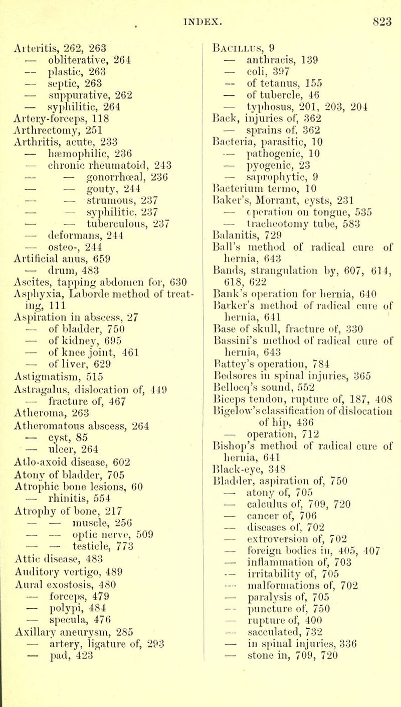 Arteritis, 262, 263 •— obliterative, 264 — plastic, 263 — septic, 263 — suppurative, 262 — sypliilitic, 264 Artery-forceps, 118 Arthrectomy, 251 Arthritis, acute, 233 — bteinophilic, 236 — chronic rheumatoid, 243 — — ,^onorrha'a], 236 — — gouty, 244 — — strumous, 237 — — syphilitic, 237 — — tuberculous, 237 — deformans, 244 — osteo-, 244 Artificial anus, 659 — drum, 483 Ascites, tapping abdomen foi', 630 As[)hyxia, Laborde method of treat- ing, 111 As}iiration in abscess, 27 — of bladder, 750 — of kidney, 695 — of knee joint, 461 — of liver, 629 Asligmatisni, 515 Astragalus, dislocation of, 449 — fracture of, 467 Atheroma, 263 Atheromatous abscess, 264 — cyst, 85 — ulcer, 264 Atlo-axoid disease, 602 Atony of bladder, 705 Atrophic bone lesious, 60 — rhinitis, 554 Atrophy of bone, 217 — — muscle, 256 — — optic nerve, 509 - — testicle, 773 Attic disease, 483 Auditory vertigo, 489 Aural exostosis, 480 — forceps, 479 — polypi, 484 — specula, 476 Axillary aneurysm, 285 — artery, ligature of, 293 — pad, 423' Bacillus, 9 — anthracis, 139 — coli, 397 — of tetanus, 155 — of tubercle, 46 — typhosus, 201, 203, 204 Back, injuries of, 362 — sprains of, 362 Bacteria, parasitic, 10 — pathogenic, 10 — pyogenic, 23 — sai>rophytic, 9 Bacterium terrno, 10 Baker's, Morrant, cysts, 231 — operation on tongue, 535 — tracheotomy tube, 583 Balanitis, 729 Ball's method of radical cure of hernia, 643 Bands, strangulation by, 607, 614, 618, 622 Bank's operation for hernia, 640 Barker's method of radical cure of hernia, 641 ' Base of skull, fracture of, 330 Bassini's method of radical cure of hernia, 643 Fattey's operation, 784 Bedsores in spinal injuries, 365 Bellocq's sound, 552 Biceps tendon, rupture of, 187, 408 Bigelow's classification of dislocation of hip, 436 — operation, 712 Bishop's method of radical cure of hernia, 641 Black-eye, 348 Bladder, aspiration of, 750 —• atony of, 705 — calculus of, 709, 720 — cancer of, 706 — diseases of, 702 — extroversion of, 702 — foreign bodies in, 405, 407 — infiammation of, 703 — irritability of, 705 — - malformations of, 702 —■ paralysis of, 705 — puncture of, 750 — rupture of, 400 — sacculated, 732 — in spinal injuries, 336 — stone in, 709, 720
