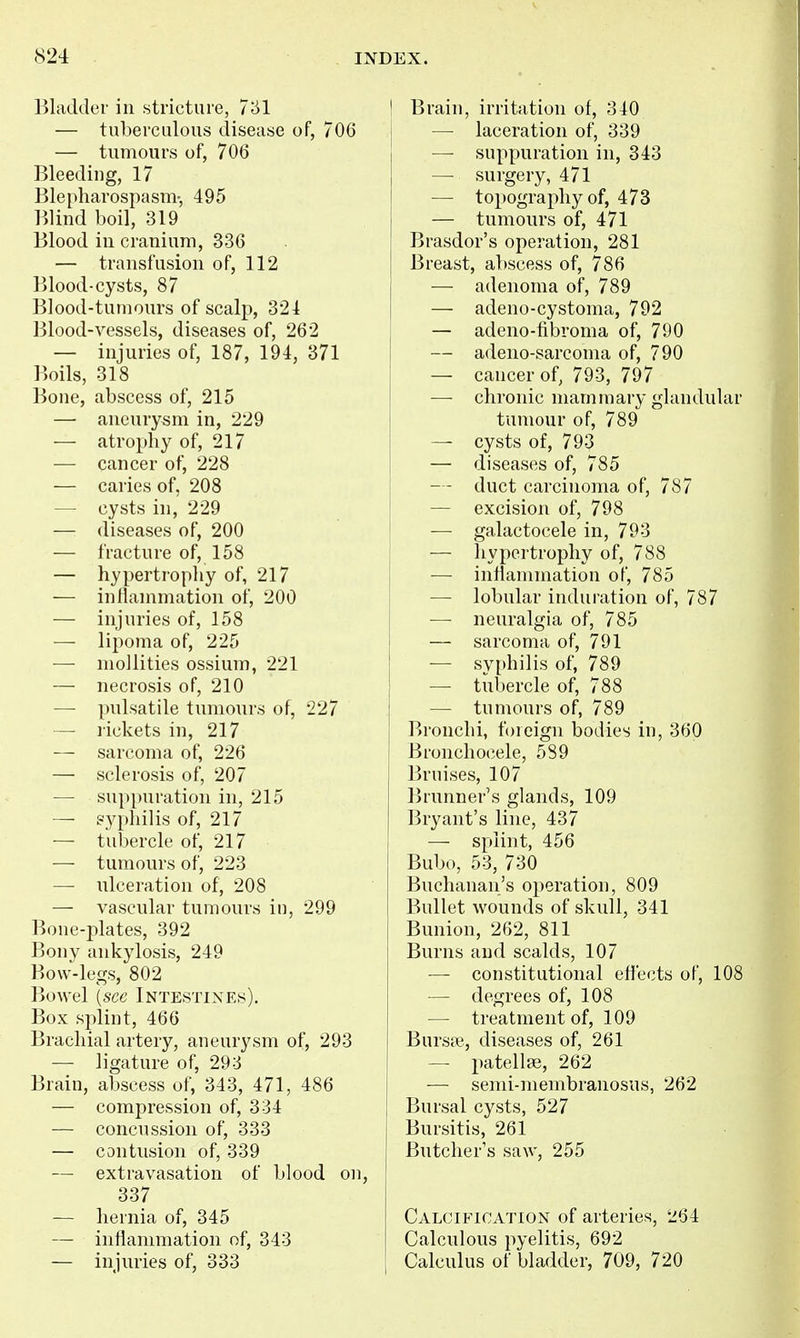 Bladder in stricture, 731 — tuberculous disease of, 706 — tumours of, 706 Bleeding, 17 Blepharospasm-, 495 Blind boil, 319 Blood in cranium, 336 — transfusion of, 112 Blood-cysts, 87 Blood-tumours of scalp, 321 Blood-vessels, diseases of, 262 — injuries of, 187, 191, 371 Boils, 318 Bone, abscess of, 215 — aneurysm in, 229 — atrophy of, 217 — cancer of, 228 — caries of, 208 — cysts in, 229 — diseases of, 200 — fracture of, 158 — hypertrophy of, 217 — inflammation of, 200 — injuries of, 158 — lipoma of, 225 — mollities ossium, 221 — necrosis of, 210 — pulsatile tumours of, 227 —• lickets in, 217 — sarcoma of, 226 — sclerosis of, 207 — suppuration in, 215 — gyphilis of, 217 — tubercle of, 217 — tumours of, 223 — ulceration of, 208 — vascular tumours in, 299 Bone-plates, 392 Bony ankylosis, 249 Bow-legs, 802 Bowel \scc Intestines). Box splint, 466 Brachial artery, aneurysm of, 293 — ligature of, 293 Brain, abscess of, 343, 471, 486 — compression of, 334 — concussion of, 333 — contusion of, 339 — extravasation of blood on, 337 ■— hernia of, 345 — inflammation of, 343 — injuries of, 333 ! Brain, irritation of, 340 [ — laceration of, 339 — suppuration in, 343 — surgery, 471 — topography of, 473 — tumours of, 471 Brasdor's operation, 281 Breast, abscess of, 786 — adenoma of, 789 — adeno-cystoma, 792 — adeno-fibroma of, 790 I — adeno-sarcoma of, 790 — cancer of, 793, 797 — chronic mammary glandular tumour of, 789 — cysts of, 793 — diseases of, 785 — - duct carcinoma of, 787 — excision of, 798 — galactocele in, 793 — hypertrophy of, 788 — inflammation of, 785 — lobular induration of, 787 — neuralgia of, 785 — sarcoma of, 791 — syphilis of, 789 —• tubercle of, 788 — tumours of, 789 Bronchi, foreign bodies in, 360 Bronchocele, 589 Bruises, 107 Brunner's glands, 109 Bryant's line, 437 — splint, 456 Bubo, 53, 730 Buchanan's operation, 809 Bullet wounds of skull, 341 Bunion, 262, 811 Burns and scalds, 107 — constitutional efl'ects of, 108 — degrees of, 108 — treatment of, 109 Bursa?, diseases of, 261 — patella;, 262 — semi-membranosus, 262 Bursal cysts, 527 Bursitis, 261 Butcher's saw, 255 Calcification of arteries, 264 Calculous pyelitis, 692 Calculus of bladder, 709, 720