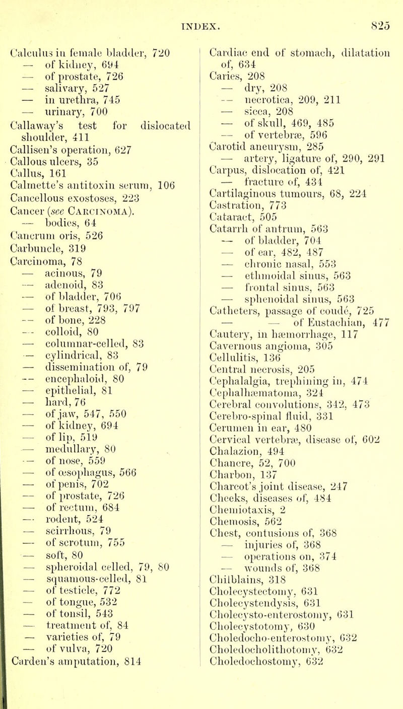 Calculus ill female bladder, 7'20 — of kidney, 694 — of prostate, 726 — salivary, 527 — ill urethra, 745 — urinary, 700 Callaway's test for dislocated slioulder, 411 Calliseii's operation, 627 Callous ulcers, 35 Callus, 161 Calrnette's antitoxin serum, 106 Cancellous exostoses, 22-3 Cancer {see Carcinoma). — bodies, 64 Cancrum oris, 526 Carbuncle, 319 Carcinoma, 78 •— acinous, 79 — adenoid, 83 — of bladder, 706 — of breast, 793, 797 of bone, 228 — - colloid, 80 — columnar-celled, 83 — cylindrical, 83 — dissemination of, 79 -- encephaloid, 80 — epithelial, 81 — hard, 76 — of jaw, 547, 550 — of'kidney, 694 — of lip, 519 — medullary, 80 -— of nose, 559 — of oesophagus, 566 — of penis, 702 — of prostate, 726 — of rectum, 684 — rodent, 524 — scirrhous, 79 — of scrotum, 755 — soft, 80 — spheroidal celled, 79, 80 — squamous-celled, 81 — of testicle, 772 — of tongue, 532 — of tonsil, 543 — treatment of, 84 — varieties of, 79 — of vulva, 720 Carden's amputation, 814 Cardiac end of stomach, dilatation of, 634 Caries, 208 — dry, 208 — necrotica, 209, 211 — sicca, 208 — of skull, 469, 485 — of vertebrfB, 596 Carotid aneurysm, 285 — artery, ligature of, 290, 291 Carpus, dislocation of, 421 — fracture of, 434 Cartilaginous tumours, 68, 224 Castration, 773 Cataract, 505 Catarrh of antrum, 563 — of bladder, 704 — of ear, 482, 487 — chronic nasal, 553 — ethmoidal sinus, 563 — fiontal sinus, 563 — sphenoidal sinus, 563 Catheters, passage of coude, 725 — — of Eustachian, 477 Cautery, in haimon-hage, 117 Cavernous angioma, 305 Cellulitis, 136 Central necrosis, 205 Cephalalgia, trephining in, 474 Cephalhematoma, 324 Cerebral convolutions, 342, 473 Cerebro-spinal fluid, 331 Cerumen in ear, 480 Cervical vertebra;, disease of, 602 Chalazion, 494 Chancre, 52, 700 Charbon, 137 Charcot's joint disease, 247 Cheeks, diseases of, 484 Chemiotaxis, 2 Chemosis, 562 Chest, contusions of, 368 — injuries of, 368 — operations on, 374 — wounds of, 368 Chilblains, 318 Cholecystectomy, 631 Cholecystendysis, 631 Cliolecysto-enterostomy, 631 Cliolecystotomy, 630 Choledocho-enterostomy, 632 Choledocholithotomy, 632 Choledochostomy, 632