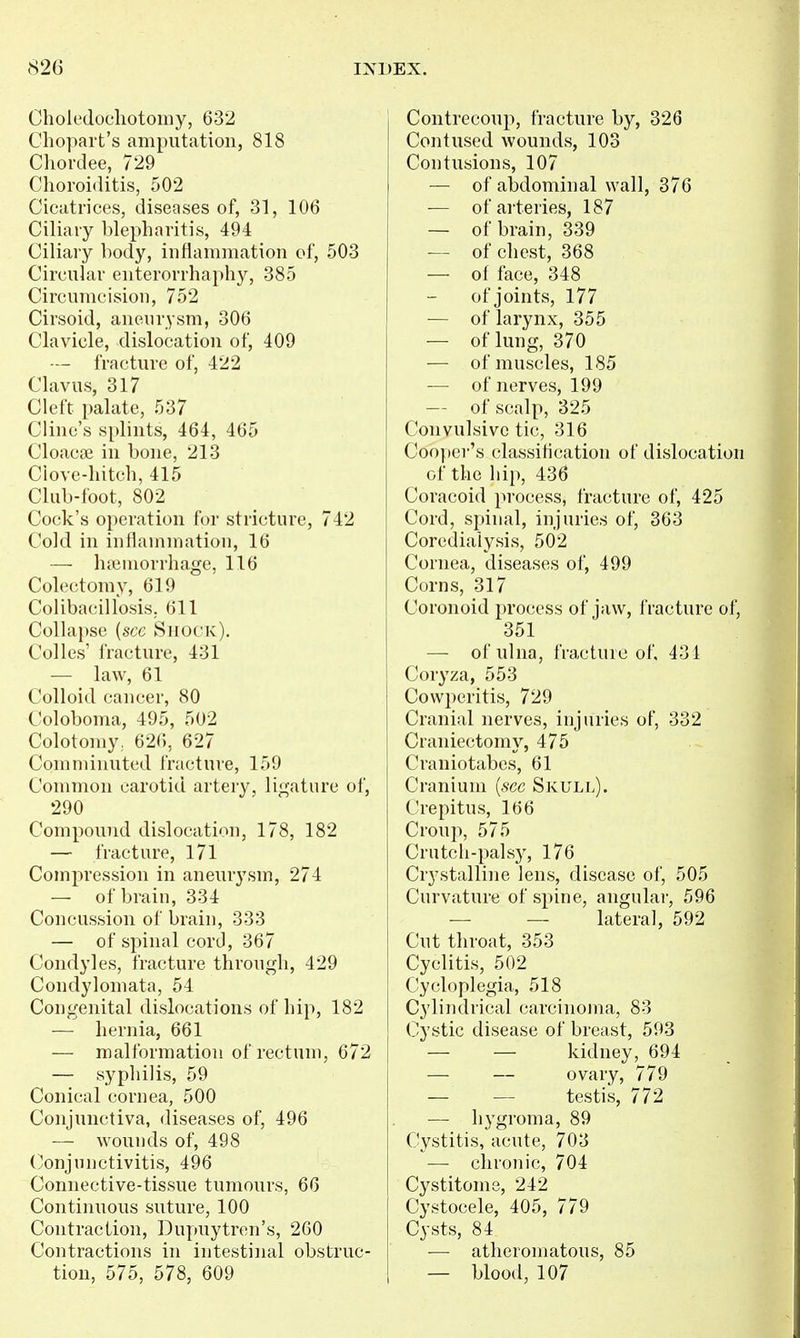 Choledocliotomy, 632 Chopart's amputation, 818 Chordee, 729 Choroiditis, 502 Cicatrices, diseases of, 31, 106 Ciliary blepharitis, 494 Ciliary hody, inflammation of, 503 Circular enterorrhaphy, 385 Circumcision, 752 Cirsoid, aneurysm, 306 Clavicle, dislocation of, 409 — fracture of, 422 Clavus, 317 Cleft palate, 537 Cline's splints, 464, 465 Cloacse in bone, 213 Clove-hitch, 415 Club-foot, 802 Cock's operation for stricture, 742 Cold in inflammation, 16 — ha3inorrhagc, 116 Colectomy, 619 Colibacillosis, 611 Collapse {see Shock). Colles' fracture, 431 — law, 61 Colloid cancer, 80 Coloboma, 495, 502 Colotomy, 626, 627 Comminuted fracture, 159 Common carotid artery, ligature of, 290 Compound dislocation, 178, 182 — fracture, 171 Compression in aneurysm, 274 — of brain, 334 Concussion of brain, 333 — of spinal cord, 367 Condyles, fracture through, 429 Condylomata, 54 Congenital dislocations of hip, 182 — hernia, 661 — malformation of rectum, 672 — syphilis, 59 Conical cornea, 500 Conjunctiva, diseases of, 496 — wounds of, 498 Conjunctivitis, 496 Connective-tissue tumours, 66 Continuous suture, 100 Contraction, Dupuytren's, 260 Contractions in intestinal obstruc- tion, 575, 578, 609 Contrecoup, fracture by, 326 Contused wounds, 103 Contusions, 107 — of abdominal wall, 376 — ofai'teries, 187 — of brain, 339 — of chest, 368 — of face, 348 of joints, 177 — of larynx, 355 — of lung, 370 — of muscles, 185 — of nerves, 199 — of scalp, 325 Convulsive tic, 316 Cooper's classification of dislocation of the liip, 436 Coracoid process, fracture of, 425 Cord, spinal, injuries of, 363 Corediaiysis, 502 Cornea, diseases of, 499 Corns, 317 Coronoid jjrocess of jaw, i racture of, 351 — of ulna, fractuic of, 431 Coryza, 553 Covvperitis, 729 Cranial nerves, injuries of, 332 Craniectomy, 475 Craniotabes, 61 Cranium {see Skull). Crepitus, 166 Croup, 575 Crutch-palsy, 176 Crystalline lens, disease of, 505 Curvature of spine, angular, 596 — — lateral, 592 Cut throat, 353 Cyclitis, 502 Cycloplegia, 518 Cylindrical carcinoma, 83 Cystic disease of breast, 593 — — kidney, 694 — — ovary, 779 — — testis, 772 — hygroma, 89 Cystitis, acute, 703 — chronic, 704 Cystitome, 242 Cystocele, 405, 779 Cysts, 84 — atheromatous, 85 — blood, 107