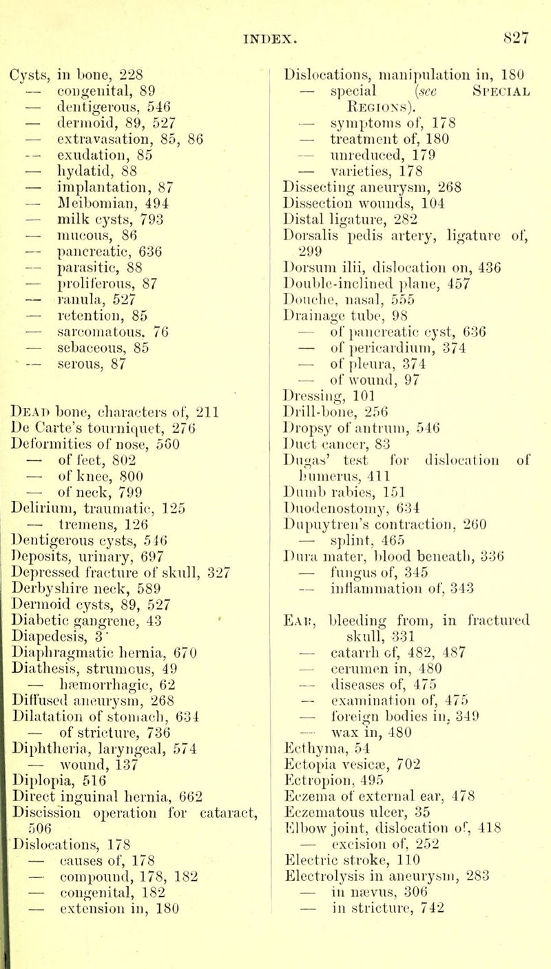 Cysts, ill bone, 228 — congenital, 89 ■— deiitigerous, 546 — dermoid, 89, 527 — extravasation, 85, 86 exudation, 85 — hydatid, 88 — implantation, 87 — JMeiboniian, 494 — milk cysts, 793 — mucous, 86 — pancreatic, 636 — parasitic, 88 — proliferous, 87 — ranula, 527 — retention, 85 — sarcomatous. 76 — sebaceous, 85 ^ — serous, 87 Dead bone, characters of, 211 De Carte's tourniquet, 276 Deformities of nose, 5GO — of feet, 802 — of knee, 800 — of neck, 799 Delirium, traumatic, 125 — tremens, 126 Dentigerous cysts, 546 Deposits, urinary, 697 Depressed fracture of skull, 327 Derbyshire neck, 589 Dermoid cysts, 89, 527 Diabetic gangrene, 43 ' Diapedesis, 3' Dia[)hragmatic hernia, 670 Diathesis, strumous, 49 — hamiorrhagic, 62 Diffused aneurysm, 268 Dilatation of stomach, 634 — of stricture, 736 Diphtheria, laryngeal, 574 — wound, 137 Diplopia, 516 Direct inguinal hernia, 662 Discission operation for cataract, 506 Dislocations, 178 — causes of, 178 — compound, 178, 182 — congenital, 182 — extension in, 180 Dislocations, manipulation in, 180 — special [see Special Regions). — symptoms of, 178 — treatment of, 180 — unreduced, 179 — varieties, 178 Dissecting aneurysm, 268 Dissection wonnds, 104 Distal ligature, 282 Dorsalis pedis artery, ligature of, 299 Dorsum ilii, dislocation on, 436 Double-inclined plane, 457 Douche, nasal, 555 Drainage tube, 98 — of pancreatic cyst, 636 — of i)ericardium, 374 — of pleura, 374 — of wound, 97 Dressing, 101 Drill-bone, 256 Dropsy of antrum, 546 Duct cancer, 83 Dugas' test for dislocation of humerus, 411 Dumb rabies, 151 Duodenostomy, 634 Dupuytreii's contraction, 260 — splint, 465 Dura mater, blood beneatli, 336 — fungus of, 345 — inflammation of, 343 Eai:, bleeding from, in fractured skull, 331 — catarrh of, 482, 487 — cerumen in, 480 — diseases of, 475 — examination of, 475 — foreign bodies in, 349 — wax in, 480 Ecthyma, 54 Ectopia vesicae, 702 Ectropion, 495 Eczema of external ear, 478 Eczematous ulcer, 35 l^jlbow joint, dislocation of, 418 — excision of, 252 Electric stroke, 110 Electrolysis in aneurysm, 283 — ill naivus, 306 — in stricture, 742