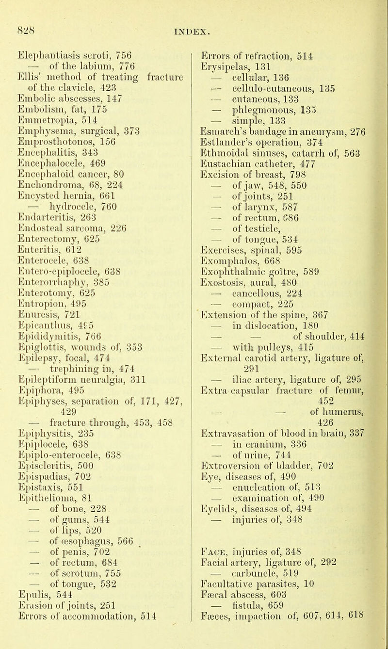 Elephantiasis scroti, 756 — of the labium, 776 Ellis' method of treating fracture of the clavicle, 423 Embolic abscesses, 147 Embolism, fat, 175 Emmetropia, 514 Emphysema, surgical, 373 Emprosthotonos, 156 Encephalitis, 343 Encephalocele, 469 Encephaloid cancer, 80 Encliondroma, 68, 224 Encysted hernia, 661 — hydrocele, 760 Endarteritis, 263 Endosteal sarcoma, 226 Enterectomy, 625 Enteritis, 612 Enterocele, 638 Entero-epiplocele, 638 Enterorrliaphy, 385 Enterotomy, 625 Entropion, 495 Enuresis, 721 Epicanthus, 4f5 Epididymitis, 766 E[)iglottis, Avounds of, 353 Epilepsy, focal, 474 — trephining in, 474 Epileptiform neuralgia, 311 Epiphora, 495 Epiphyses, separation of, 171, 427, 429 — fracture through, 453, 458 Epiphj^sitis, 235 Epiplocele, 638 Epiplo-enterocele, 638 Episcleritis, 500 E[)ispadias, 702 Epistaxis, 551 Epitlielionia, 81 — of bone, 228 — of gums, 544 — of lips, 520 —• of oesophagus, 566 — of penis, 702 — of rectum, 684 — of scrotum, 755 — of tongue, 532 Epulis, 544 Erasion of joints, 251 Errors of accommodation, 514 Errors of refraction, 514 Erysipelas, 131 — cellular, 136 — cellulo-cutaneous, 135 — cutaneous, 133 — phlegmonous, 135 — simple, 133 Esniarch's bandage in aneurysm, 276 Estlander's operation, 374 Ethmoidal sinuses, catarrh of, 563 Eustachian catheter, 477 Excision of breast, 798 — of jaw, 548, 550 — of joints, 251 — of larynx, 587 — of rectum, G86 — of testicle, — of tongue, 534 Exercises, spinal, 595 Exomphalos, 668 Exophthalmic goitre, 589 Exostosis, aural, 480 — cancellous, 224 —■ compact, 225 Extension of the spine, 367 — in dislocation, 180 — — of shoulder, 414 — with pulleys, 415 External carotid artery, ligature of, 291 — iliac artery, ligature of, 295 P^xtra capsular fracture of femur, 452 — — of humerus, 426 Extravasation of blood in brain, 337 — in cranium, 336 — of urine, 744 Extroversion of bladder, 702 Eye, diseases of, 490 — enucleation of, 513 — examination of, 490 Eyelids, diseases of, 494 — injuries of, 348 Face, injuries of, 348 Facial arter}^, ligature of, 292 — carbuncle, 519 Facultative parasites, 10 Fa3cal abscess, 603 — hstula, 659 Fseces, impaction of, 607, 614, 618