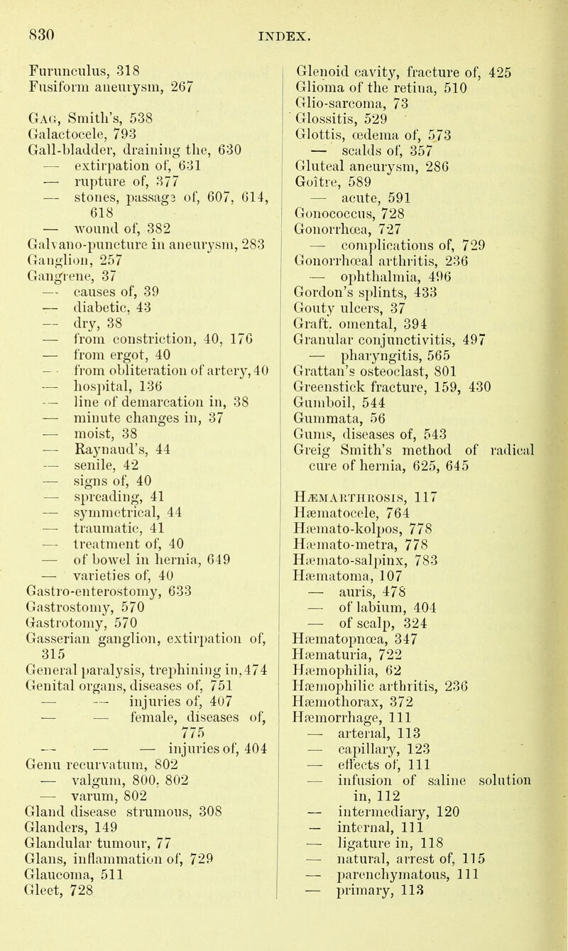 Funmculus, 318 Fusiform aneurysm, 267 Ga<;, Smith's, 538 Galactocele, 793 Gall-bladder, draining the, 630 — extirpation of, 631 — rupture of, 377 — stones, passag3 of, 607, 614, 618 — wound of, 382 Galvano-puncture in aneurysm, 283 Ganglion, 257 Gang'rene, 37 — - causes of, 39 — diabetic, 43 — dry, 38 — from constriction, 40, 176 — from ergot, 40 — ■ from obliteration of artery, 40 — hospital, 136 line of demarcation in, 38 — minute changes in, 37 — moist, 38 — Raynaud's, 44 — senile, 42 — signs of, 40 — spreading, 41 — symmetrical, 44 — traumatic, 41 — treatment of, 40 — of bowel in hernia, 649 — varieties of, 40 Gastro-enterostomy, 633 Gastrostomy, 570 Gastrotomy, 570 Gasserian ganglion, extirpation of, 315 General paralysis, trephining in,474 Genital organs, diseases of, 751 — injuries of, 407 — — female, diseases of, 775 — — injuries of, 404 Genu recurvatum, 802 — valgum, 800, 802 — varum, 802 Gland disease strumous, 308 Glanders, 149 Glandular tumour, 77 Glans, inflammation of, 729 Glaucoma, 511 Gleet, 728 Glenoid cavity, fracture of, 425 Glioma of the retina, 510 Glio-sarcoma, 73  Glossitis, 529 Glottis, oedema of, 573 — scalds of, 357 Gluteal aneurysm, 286 Goitre, 589 — acute, 591 Gonococcus, 728 Gonorrhoea, 727 —■ complications of, 729 Gonorrhoeal arthritis, 236 — ophthalmia, 496 Gordon's splints, 433 Gouty ulcers, 37 Graft;, omental, 394 Granular conjunctivitis, 497 — pharyngitis, 565 Grattan's osteoclast, 801 Greenstick fracture, 159, 430 Gumboil, 544 Gummata, 56 Gums, diseases of, 543 Greig Smith's method of radical cure of hernia, 625, 645 H^EMAllTHROSI.S, 117 Hrematocele, 764 Ha^mato-kolpos, 778 Ha.^mato-metra, 778 Hiemato-salpinx, 783 Haematoma, 107 — auris, 478 — of labium, 404 — of scalp, 324 Hsematopnoea, 347 Hfematuria, 722 Haemophilia, 62 HiTinophilic arthritis, 236 Hfemotliorax, 372 Hfiemorrhage, 111 — arterial, 113 — capillary, 123 — effects of. 111 — infusion of saline solution in, 112 — intermediary, 120 — internal. 111 — ligature in, 118 — natural, arrest of, 115 — parenchymatous. 111 — primary, 113