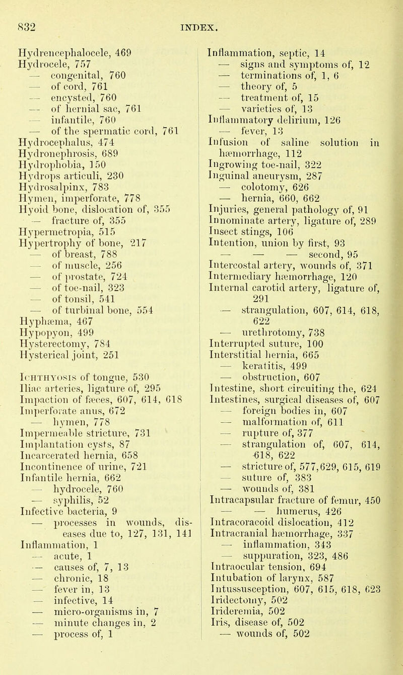 Hydreiicephalocele, 469 Hydrocele, 757 — congenital, 760 — of cord, 761 — encysted, 760 — of liernial sac, 761 — infantile, 760 — of the spermatic cord, 761 Hydrocephalus, 474 Hydronephrosis, 689 Hydrophobia, ] 50 Hydrops articuli, 230 Hydrosalpinx, 783 Hymen, imperforate, 778 Hyoid bone, dislocation of, 355 — fracture of, 355 Hypermetropia, 515 Hypertrophy of bone, 217 — of breast, 788 — of muscle, 256 — of i)rostate, 724 — of toe-nail, 323 — of tonsil, 541 — of turbinal bone, 554 Hypluema, 467 Hypopyon, 499 Hysterectomy, 784 Hysterical joint, 251 Ichthyosis of tongue, 530 Hiac arteries, ligature of, 295 Impaction of faeces, 607, 614, 618 Im])erforate anus, 672 — hymen, 778 Impermeable stricture, 731 Implantation cysts, 87 Incarcerated hernia, 658 Incontinence of urine, 721 Infantile hernia, 662 — hydrocele, 760 -— syphilis, 52 Infective bacteria, 9 — processes in wounds, dis- eases due to, 127, 131, 14] Inflammation, 1 — acute, 1 — causes of, 7, 13 — chronic, 18 — fever in, 13 — infective, 14 — micro-organisms in, 7 — minute changes in, 2 — process of, 1 Inflammation, septic, 14 — signs and symptoms of, 12 — terminations of, 1, 6 — theory of, 5 — treatment of, 15 — varieties of, 13 Inflammatory delirium, 126 — fever, 13 Infusion of saline solution in haemorrhage, 112 Ingrowing toe-nail, 322 Inguinal aneurysm, 287 — colotomy, 626 — hernia, 660, 662 Injuries, general pathology of, 91 Innominate arteiy, ligature of, 289 Insect stings, 106 Intention, union by first, 93 — — — second, 95 Intercostal artery, Avounds of, 371 Intermediary haemorrhage, 120 Internal carotid artery, ligature of, 291 — strangulation, 607, 614, 618, 622 — urethrotomy, 738 Interrupted suture, 100 Interstitial liernia, 665 — keratitis, 499 •—• obstruction, 607 Intestine, short circuiting the, 624 ! Intestines, surgical diseases of, 607 — foreign bodies in, 607 — malformation of, 611 — rupture of, 377 — strangulation of, 607, 614, -618, 622 — stricture of, 577,629, 615, 619 — suture of, 383 — w^ounds of, 381 Intracapsular fracture of femur, 450 — — humerus, 426 1 Intracoracoid dislocation, 412 1 Intracranial hfemorrhage, 337 — inflammation, 343 — suppuration, 323, 486 Intraocular tension, 694 Intubation of larynx, 587 Intussusception, 607, 615, 618, C23 Iridectomy, 502 Iridereinia, 502 i Iris, disease of, 502 — wounds of, 502