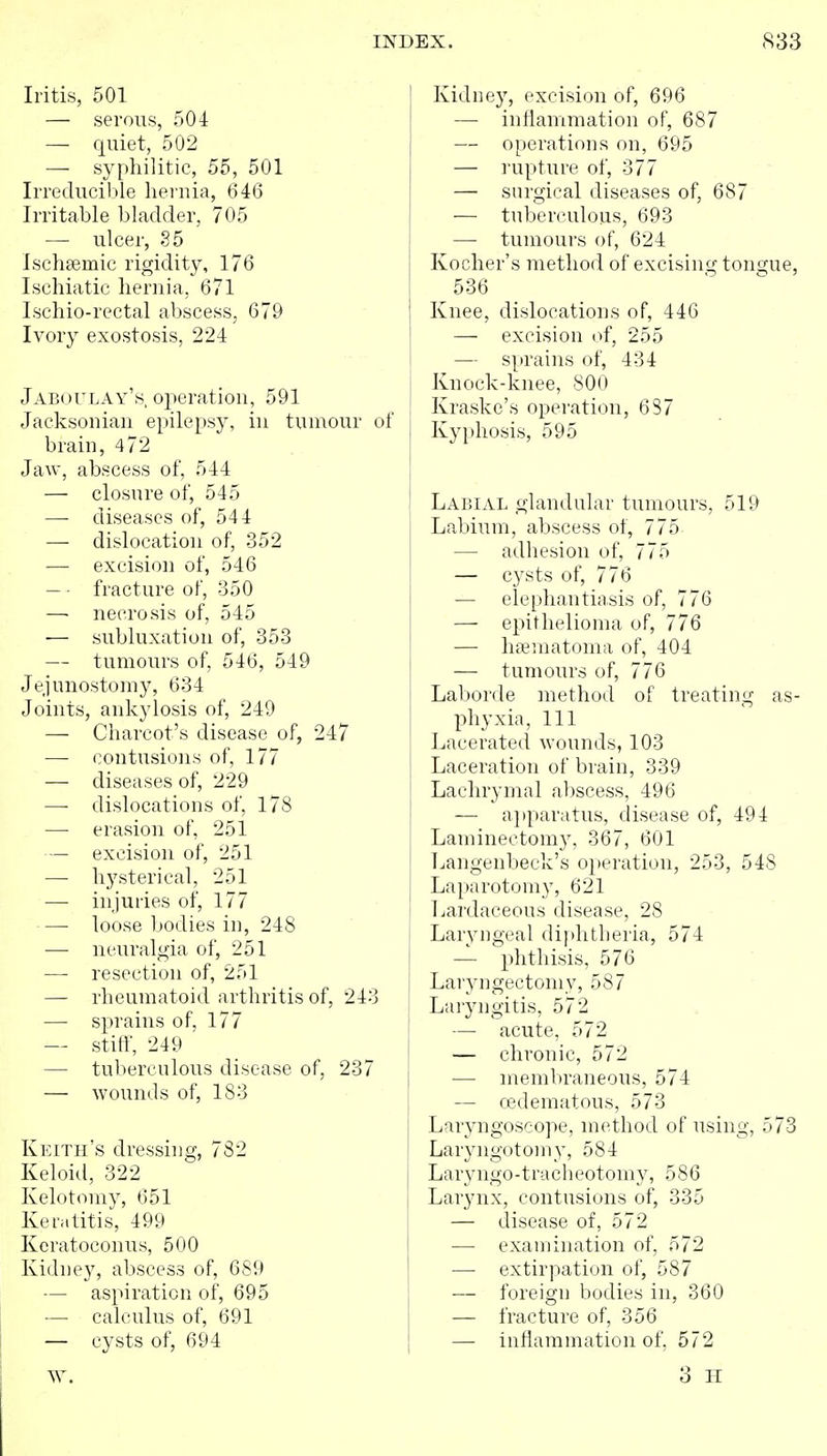 Iritis, 501 — serous, 504 — quiet, 502 — syphilitic, 55, 501 Irreduciljle heruia, 646 Irritable bladder, 705 — ulcer, S5 Ischsemic rigidity, 176 Iscliiatic lieniia, 671 Ischio-rectal abscess, 679 Ivory exostosis, 224 jAB(_)rLAY'.s operation, 591 Jacksoniaii epilepsy, in tumour of brain, 472 Jaw, abscess of, 544 — closure of, 545 —■ diseases of, 544 — dislocation of, 352 —■ excision of, 546 — • fracture of, 350 — necrosis of, 545 ■— subluxation of, 353 — tumours of, 546, 549 Jejunostomy, 634 Joints, ankylosis of, 249 — Charcot's disease of, 247 —- contusions of, 177 — diseases of, 229 —■ dislocations of, 178 —• erasion of, 251 — excision of, 251 — hysterical, 251 — injuries of, 177 — loose bodies in, 248 — neuralgia of, 251 — resection of, 251 — rheumatoid arthritis of, 243 — sprains of, 177 — stiff, 249 — tuberculous disease of, 237 — wounds of, 183 Keith's dressing, 782 Keloid, 322 Kelotomy, 651 Kenilitis, 499 Keratoconus, 500 Kidney, abscess of, 689 — aspiration of, 695 — calculus of, 691 — cysts of, 694 Kidney, excision of, 696 — inflammation of, 687 — operations on, 695 — rupture of, 377 — surgical diseases of, 687 — tuberculous, 693 — tumours of, 624 Kocher's method of excising tongue 536 Knee, dislocations of, 446 — excision of, 255 — sprains of, 434 Knock-knee, 800 Kraske's operation, 687 Kyphosis, 595 Laijial glandular tumours, 519 Labium, abscess of, 775 — adhesion of, 775 — cysts of, 776 — elephantiasis of, 776 —■ epithelioma of, 776 — hsematoma of, 404 — tumours of, 776 Laborde method of treating as phyxia. 111 Lacerated wounds, 103 Laceration of brain, 339 Lachrymal abscess, 496 — ajjparatus, disease of, 494 Laminectomy, 367, 601 Langenbeck's operation, 253, 548 Laparotomy, 621 Ijardaceous disease, 28 Laryngeal dij)htberia, 574 — phthisis, 576 I Laryngectomy, 587 j Laiyngitis, 572 — acute, 572 ! — chronic, 572 I — membraneous, 574 — cedematous, 573 Laryngoscope, method of using, 57 Laryngotomy, 584 Laryngo-1racheotomy, 586 Larynx, contusions of, 335 — disease of, 572 — examination of, 572 — extirpation of, 587 — foreign bodies in, 360 — fracture of, 356 — inflammation of, 572 3 H