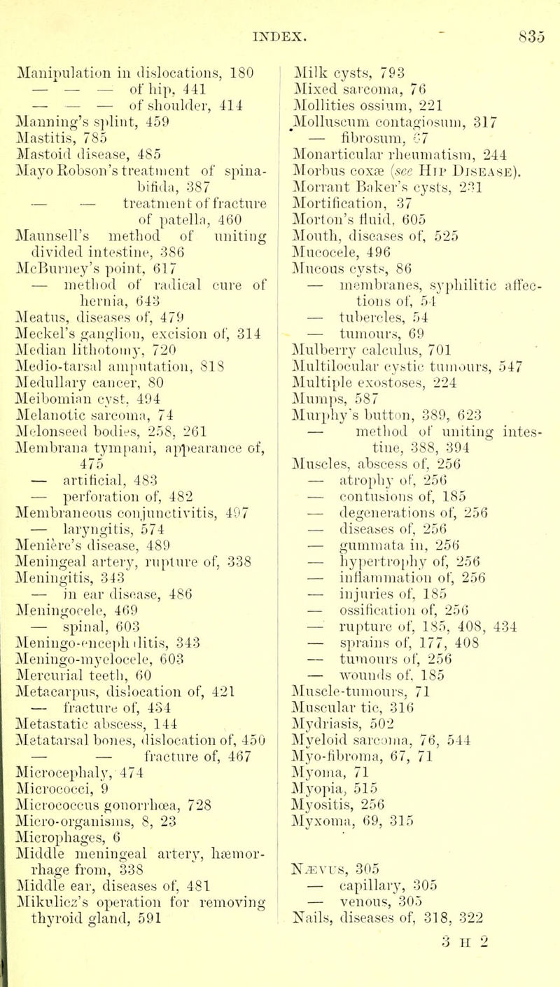 Manipulation in dislocations, 180 — — — of hip, 441 — — — of shoulder, 414 Manning's s]ilint, 459 Mastitis, 785 Mastoid disease, 485 Mayo Robson's treatment of spina- bifida, 387 — — treatment of fracture of patella, 460 Maunsell's method of uniting divided intestine, 386 McBuruey's point, 617 — method of radical cure of hernia, 643 Meatus, diseases of, 479 Meckel's ganglion, excision of, 314 Median lithotomy, 720 Medio-tarsal amputation, 818 Medullary cancer, 80 Meibomian cyst. 494 Melanotic sarcoma, 74 Melonseed bodies, 258, 261 Membrana tympani, appearance of, 475 — artificial, 483 — perforation of, 482 Membraneous conjunctivitis, 407 — laryngitis, 574 Meniere's disease, 489 Meningeal artery, rupture of, 338 Meningitis, a43 — in ear disease, 486 Meningocele, 469 — spinal, 603 Meningo-ence])h ilitis, 343 M e n i n g o - m y e 10 c e 1 e, 603 Mercurial teeth, 60 Metacarpus, dislocation of, 421 — fracture of, 434 Metastatic abscess, 144 Metatarsal bones, dislocation of, 450 —■ — fracture of, 467 Microcephaly, 474 Micrococci, 9 Micrococcus gonori hoea, 728 Micro-organisms, 8, 23 Microphages, 6 Middle meningeal artery, hemor- rhage from, 338 Middle ear, diseases of, 481 Mikulicz's operation for removing thyroid gland, 591 : j\Iilk cysts, 793 ]\Iixed sarcoma, 76 Mollifies ossium, 221 I ^Molluscum contagiosum, 317 j — fibrosum, 07 ' Monarticular rheumatism, 244 Morbus coxse [sec Hip Disease). Morrant Baker's cysts, 231 Mortification, 37 I Morton's fiuid, 605 I Mouth, diseases of, 525 I Mucocele, 496 iVfucous cysts, 86 — membranes, syphilitic atfec- ! tions of, 5-1: I — tubercles, 54 ; — tumours, 69 t Mulberry calculus, 701 jMultilocular cystic tumours, 547 Multiple exostoses, 224 Mumps, 587 Murphy's button, 389, 623 — method of uniting intes- I tine, 388, 394 Muscles, abscess of, 256 — atrophy of, 256 — contusions of, 185 I — degenerations of, 256 — diseases of, 256 — gumraata in, 256 — hypertro[)hy of, 256 — inflammation of, 256 — injuries of, 185 — ossification of, 256 — rupture of, 185, 408, 434 — sprains of, 177, 408 — tumours of, 256 — wounds of, 185 Muscle-tumours, 71 Muscular tic, 316 Mydriasis, 502 j Myeloid sarcoma, 76, 544 Myo-fibroma, 67, 71 Myoma, 71 Myopia, 515 Myositis, 256 Myxoma, 69, 315 N.Evrs, 305 — capillary, 305 — venous, 305 Nails, diseases of, 318, 322 3 H 2