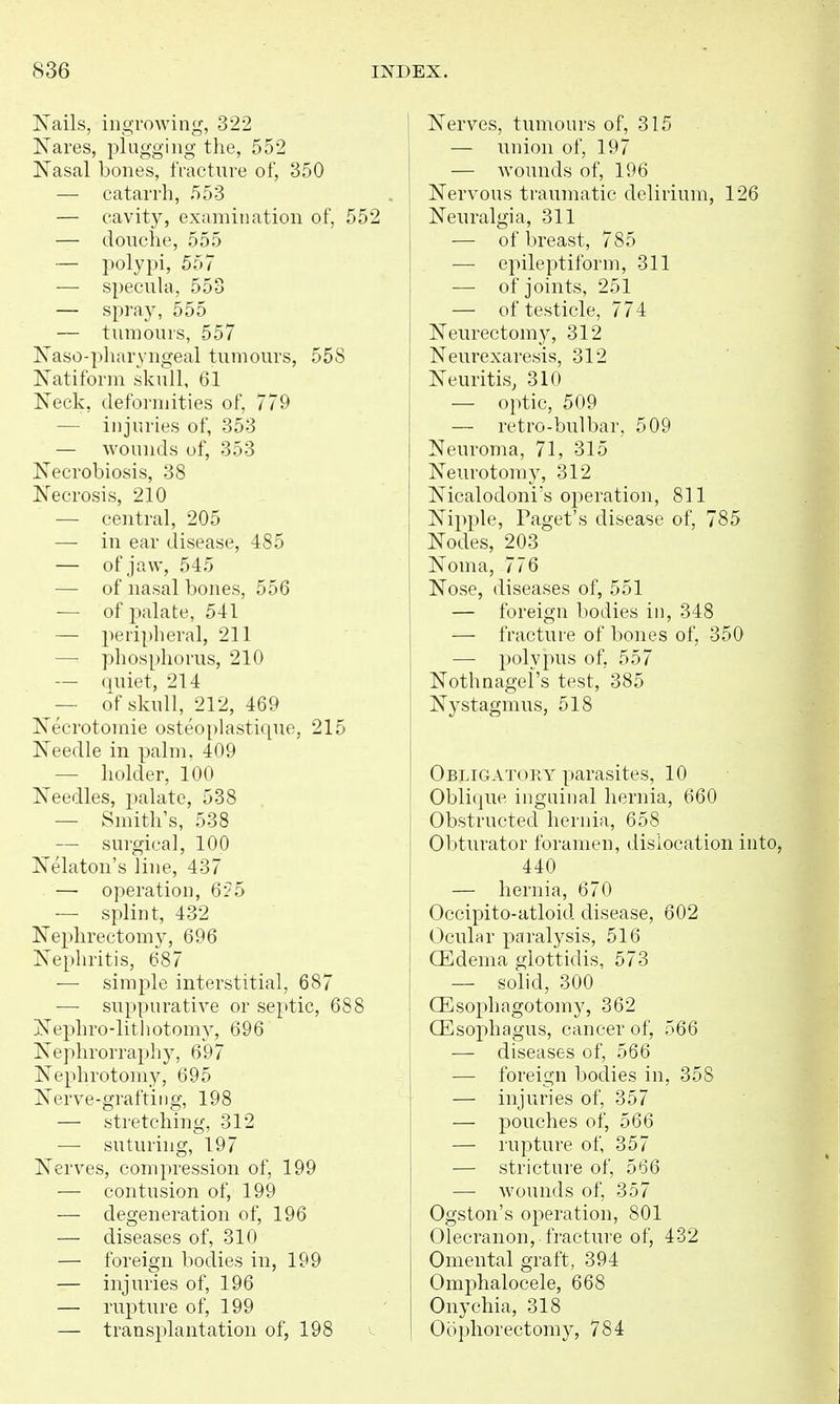 IS'ails, ingrowing, 322 Nares, plugging the, 552 JSTasal bones, fracture of, 350 — catarrh, 553 — cavity, examination of, 552 — douche, 555 — polypi, 557 — specuUi, 553 — spray, 555 — tumours, 557 Naso-pharyngeal tumours, 558 Xatiform skull, 61 Neck, deformities of, 779 — injuries of, 353 — wounds of, 353 Necrobiosis, 38 Necrosis, 210 — central, 205 — in ear disease, 485 — of jaw, 545 — of nasal bones, 556 — of palate, 541 — periplieral, 211 —• phosphorus, 210 — quiet, 214 ^~ of skull, 212, 469 Necrotomie osteo[)lastique, 215 Needle in palm, 409 — holder, 100 Needles, palate, 538 — Smith's, 538 — surgical, 100 Nekton's line, 437 — operation, 6?5 — splint, 432 Nephrectomy, 696 Nephritis, 687 — simple interstitial, 687 — suppurative or septic, 688 Nephro-lithotomy, 696 Nephrorraphy, 697 Nephrotomy, 695 Nerve-graftiiig, 198 — stretching, 312 — suturing, 197 Nerves, compression of, 199 — contusion of, 199 — degeneration of, 196 — diseases of, 310 — foreign bodies in, 199 — injuries of, 196 — rupture of, 199 — transplantation of, 198 Nerves, tumours of, 315 — union of, 197 — wounds of, 196 Nervous traumatic delirium, 126 Neuralgia, 311 — of breast, 785 — epileptiform, 311 — of joints, 251 — of testicle, 774 Neurectomy, 312 Neurexaresis, 312 Neuritis, 310 — optic, 509 — retro-bulbar, 509 Neuroma, 71, 315 Neurotomy, 312 Nicalodoni's operation, 811 Nipple, Paget's disease of, 785 Nodes, 203 Noma, 776 Nose, diseases of, 551 — foreign bodies in, 348 — fracture of bones of, 350 — polypus of, 557 Nothnagel's test, 385 Nystagmus, 518 Obligatory parasites, 10 Obliqiie inguinal hernia, 660 Obstructed hernia, 658 Obturator foramen, dislocation into, 440 — hernia, 670 Occipito-atloid disease, 602 Ocular paralysis, 516 (Edema glottidis, 573 — solid, 300 CEsophagotomy, 362 CEsophagus, cancer of, 566 — diseases of, 566 — foreign bodies in, 358 — injuries of, 357 — pouches of, 566 — rupture of, 357 — stricture of, 566 — wounds of, 357 Ogston's operation, 801 Olecranon,, fracture of, 432 Omental graft, 394 Omphalocele, 668 Onychia, 318 Oophorectomy, 784