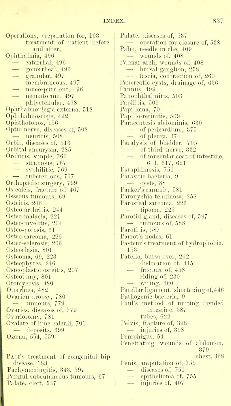Operations, preparation for, 103 — treatment of patient be! and after, Ophthalmia, 496 — catarrhal, 496 — gonorrheal, 496 — granular, 497 — membraneous, 497 — muco-purnlent, 496 — neonatorum, 497 — phlyctenular, 498 Ophthalmoplegia externa, 518 Ophthalmoscope, 492 Opisthotonos, 156 Opjtic nerve, diseases of, 508 — iieuritis, 508 Orbit, diseases of, 513 Orbital aneurysm, 285 Orchitis, simple, 766 — strumous, 767 — syphilitic, 769 — tuberculous, 767 Orthopa?dic surgery, 799 Os calcis, fracture of, 467 Osseous tumours, 69 Osteitis, 206 Osteo-arthritis, 244 Osteo-malacia, 221 Osteo-myelitis, 204 Osteo-porosis, 61 Osteo-sarcoma, 226 Osteo-sclerosis, 206 Osteoclasia, 801 Osteoma, 69, 223 Osteophytes, 246 Osteoplastic osteitis, 207 Osteotomy, 801 Otomycosis, 480 Otorrhea, 482 Ovarian dropsy, 780 — tumour.^, 779 Ovaries, diseases of, 779 Ovariotomy, 781 Oxalate of lime calculi, 701 •— deposits, 699 Oztena. 554, 559 Paci's treatment of congenital hip disease, 183 Pachymeningitis, 343, 597 Painful subcutaneous tumours, 67 Palate, cleft, 537 I Palate, diseases of, 537 j — operation for closure of, 538 I Palm, needle in the, 409 — wounds of, 408 Palmar arch, wounds of, 408 — bursal ganglion, 258 — fascia, contraction of, 260 Pancreatic cysts, drainage of, 636 Pannus, 499 Panophthalmitis, 503 Papilitis, 509 Papilloma, 70 Papillo-retinitis, 509 Paracentesis abdominis, 630 — of pericardium, 375 — of pleura, 374 Paralysis of bladder, 705 —  of third nerve, 332 — of muscular coat of intestine, 611, 617, 621 Paraphimosis, 751 Parasitic bacteria, 9 — cysts, 88 Parker's cannuln, 581 Paronychia tendinosa, 258 Parosteal sarcoma, 226 — lipoma, 225 Parotid gland, diseases of, 587 — tumours of, 588 Parotitis, 587 Parrot's nodes, 61 Pasteur's treatment of hydrophobia, 153 Patella, bursa over, 262 -- dislocation of, 445 — fracture of, 458 — riding of, 230 — wiring, 460 Patellar ligament, shortening of, 446 Pathogenic bacteria, 9 Paul's method of uniting divided intestine, 387 — tubes, 622 Pelvis, fracture of, 398 — injuries of, 398 Pemphigus, 54 Penetrating wounds of abdomen, 379 — — — chest, 368 \ Penis, amputation of, 755 I — diseases of, 751 I — epithelioma of, 755 I — injuries of, 407