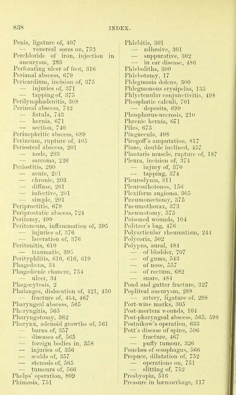 Penis, ligature of, 407 — venereal sores on, 753 Pereliloricle of iron, injection in aneurysm, 283 Perforating ulcer of foot, 316 Perianal abscess, 679 Pericardium, incision of, 375 — injuries of, 371 — tapping of, 375 Perilymphadeiiitis, 308 Perineal abscess, 742 — fistula, 743 — hernia, 671 — section, 740 Perine])hritic abscess, 689 Ferineuin, rupture of, 405 Periosteal abscess, 201 — node, 203 —■ sai'comn, 226 Periostitis, 200 — acute, 2ul — chronic, 203 — diffuse, 201 — iiil'rctivi', 201 — simple, 201 Periproctitis, 679 Periprostatic abscess, 724 Peritomy, 499 Peritoneum, inflammation of, 395 — injuries of, 376 — laceration of, 376 Peritonitis, 610 — traumatic, 39-', Perityphlitis, 610, 616, 619 Phaged;^na, 34 PhagedcTuic chancre, 754 — ulcer, 34 Phagocytosis, 2 Phahujges, dislocation of, 421, 450 — fracture of, 434, 467 Pharyngeal abscess, 565 Pharyngitis, 565 Pharyngotomy, 362 Pharynx, adenoid growths of, 561 — burns of, 357 — diseases of, 565 — foreign bodies in, 358 — injuries of, 356 — scalds of, 357 — stenosis of, 565 — tumours of, 566 Phelps' operation, 809 Phimosis, 751 , Phlebitis, 301 I — adhesive, 301 I — suppurative, 302 I — in ear disease, 486 Phleboliths, 300 j Phlebotomy, 17 Phlegmasia dolens, 300 Phlegmonous erysipelas, 135 Phlyctenular conjunctivitis, 498 Phosphatic calculi, 701 — deposits, 699 Phosphorus-necrosis, 210 Phrenic hernia, 6-71 Piles, 675 Pinguecula, 498 Pirogotf's amputation, 817 Plane, double inclined, 457 Plantaris muscle, rupture of, 187 Pleura, incision of, 374 — injury of, 370 — tapping, 374 Pleurodynia, 311 Pleurosthotonos, 156 Plexiform angioma, 305 Pneumonectomy, 375 Pneumothorax, 373 Pneuniotomy, 375 Poisoned wounds, 104 Politzer's bag, 476 Polyarticular rheumatism, 244 Polycoria, 502 Polyiius, aural, 484 — of bladder, 707 — of gums, 543 — of nose, 557 — of rectum, 682 — snare, 484 Pond and gutter fracture, 327 Popliteal aneurysm, 288 — artery, ligature of, 298 Port-wine marks, 305 Post-mortem ^\ounds, 104 Post-jDharyngeal abscess, 565, 598 Postnikow's operation, 633 Pott's disease of spine, 596 — fracture, 467 — puify tumour, 326 Pouches of oesophagus, 566 Prepuce, dilatation of, 752 — operations on, 751 — slitting of, 752 Presbyopia, 516 Pressure in haemorrhage, 117
