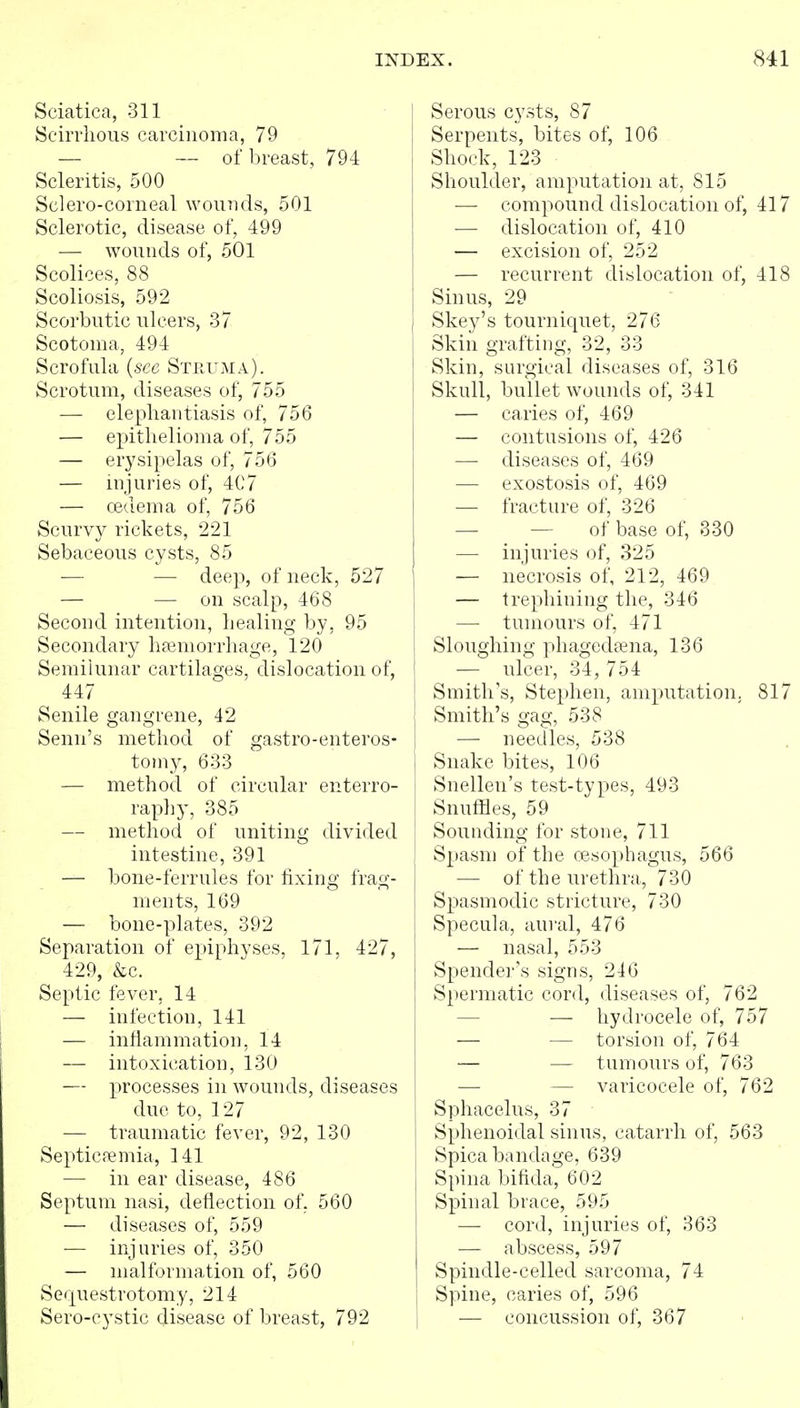 Sciatica, 311 Scirrhous carcinoma, 79 — — of breast, 794 Scleritis, 500 Sclero-corneal wounds, 501 Sclerotic, disease of, 499 — wounds of, 501 Scolices, 88 Scoliosis, 592 Scorbutic ulcers, 37 Scotoma, 494 Scrofula {sec Steuma). Scrotum, diseases of, 755 — elephantiasis of, 756 — epithelioma of, 755 — erysipelas of, 756 — injuries of, 407 — oedema of, 756 Scurvy rickets, 221 Sebaceous cysts, 85 — — deep, of neck, 527 — •— on scalp, 468 Second intention, healing by, 95 Secondary hemorrhage, 120 Semilunar cartilages, dislocation of, 447 Senile gangrene, 42 Senn's method of gastro-enteros- tomy, 633 — method of circular enterro- raphy, 385 — method of uniting divided intestine, 391 — bone-ferrules for fixing frag- ments, 169 — bone-plates, 392 Separation of epiphyses, 171, 427, 429, &c. Septic fever, 14 — infection, 141 — inflammation, 14 — intoxication, 130 — processes in wounds, diseases due to, 127 — traumatic fever, 92, 130 Septicfemia, 141 — in ear disease, 486 Septum nasi, deflection of. 560 — diseases of, 559 — injuries of, 350 — malformation of, 560 Sequestrotomy, 214 Sero-cystic disease of breast, 792 Serous cysts, 87 Serpents, bites of, 106 Shock, 123 Shoulder, amputation at, 815 — compound dislocation of, 417 — dislocation of, 410 — excision of, 252 — recurrent dislocation of, 418 Sinus, 29 Skey's tourniquet, 276 Skin grafting, 32, 33 Skin, surgical diseases of, 316 Skull, bullet wounds of, 341 — caries of, 469 — contusions of, 426 —• diseases of, 469 — exostosis of, 469 — fracture of, 326 — — of base of, 330 — injuries of, 325 — necrosis of, 212, 469 — trephining the, 346 — tumours of, 471 Sloughing phagedena, 136 — ulcer, 34, 754 Smith's, Stephen, amputation. 817 Smith's gag, 538 1 — needles, 538 Snake bites, 106 Snellen's test-types, 493 Snuffles, 59 Sounding for stone, 711 Spasm of the oesophagus, 566 — of the urethra, 730 Spasmodic stricture, 730 I Specula, aural, 476 — nasal, 553 Spender's signs, 246 Spermatic cord, diseases of, 762 — — hydrocele of, 757 — — torsion of, 764 — — tumours of, 763 — — varicocele of, 762 Sphacelus, 37 Sphenoidal sinus, catarrh of, 563 Spica bandage, 639 Spina bifida, 602 Spinal brace, 595 — cord, injuries of, 363 — abscess, 597 Spindle-celled sarcoma, 74 Spine, caries of, 596 — concussion of, 367