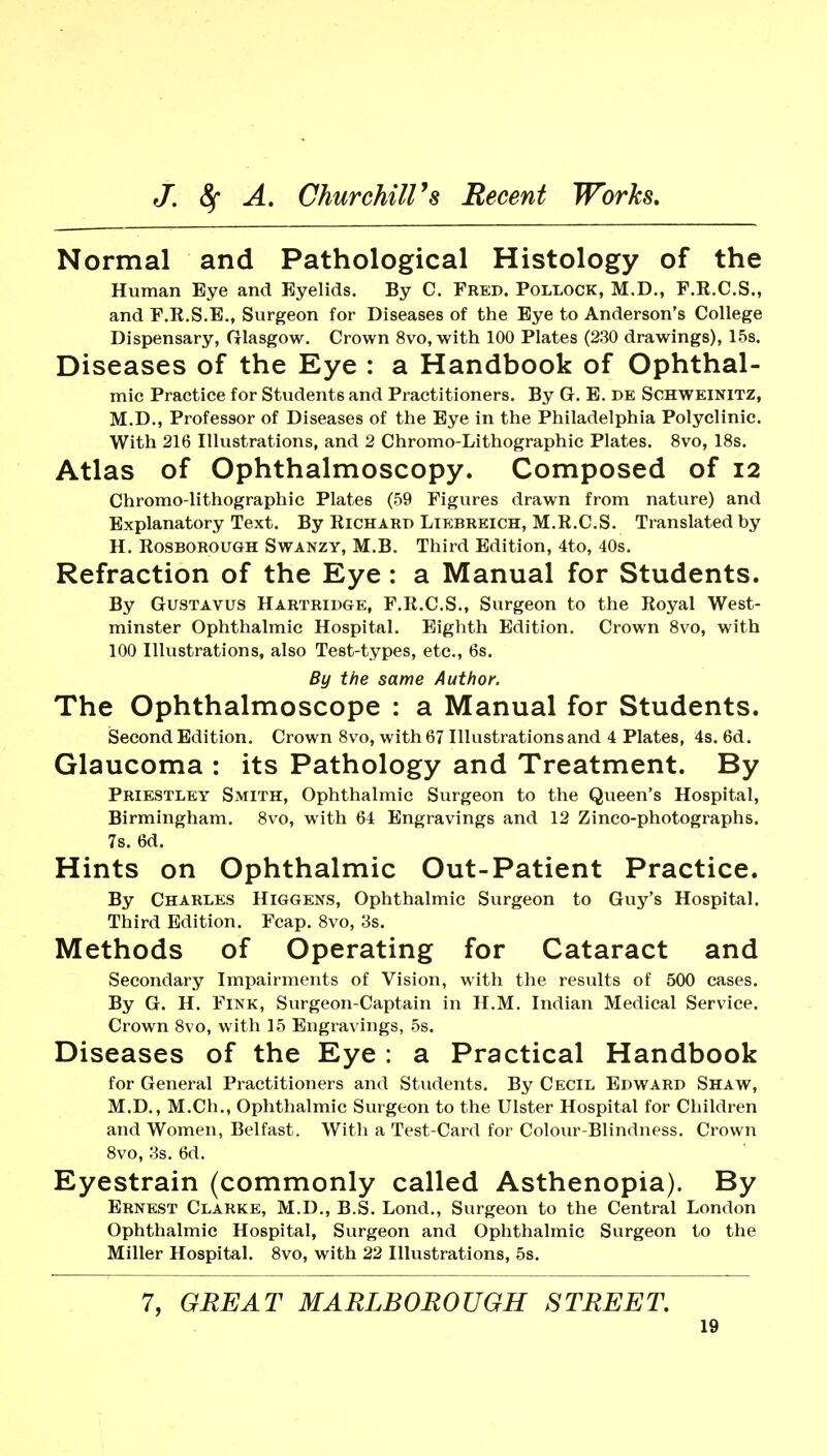 Normal and Pathological Histology of the Human Eye and Eyelids. By C. Fred. Pollock, M.D., F.K.C.S., and F.R.S.B,, Surgeon for Diseases of the Eye to Anderson's College Dispensary, frlasgow. Crown 8vo, with 100 Plates (230 drawings), 15s. Diseases of the Eye : a Handbook of Ophthal- mic Practice for Students and Practitioners. By G. E. de Sohweinitz, M.D., Professor of Diseases of the Eye in the Philadelphia Polyclinic. With 216 Illustrations, and 2 Chromo-Lithographic Plates. 8vo, 18s. Atlas of Ophthalmoscopy. Composed of 12 Chromo-lithographic Plates (59 Figures drawn from nature) and Explanatory Text. By Richard Likbrkich, M.R.C.S. Translated by H. RosBOROUGH SwANZY, M.B. Third Edition, 4to, 40s. Refraction of the Eye: a Manual for Students. By GUSTAVUS Hartridge, F.R.C.S., Surgeon to the Royal West- minster Ophthalmic Hospital. Eighth Edition. Crown 8vo, with 100 Illustrations, also Test-types, etc., 6s. By the same Author. The Ophthalmoscope : a Manual for Students. Second Edition. Crown 8vo, with 67 Illustrations and 4 Plates, 4s. 6d. Glaucoma : its Pathology and Treatment. By Priestley Smith, Ophthalmic Surgeon to the Queen's Hospital, Birmingham. 8vo, with 64 Engravings and 12 Zinco-photographs. 7s. 6d. Hints on Ophthalmic Out-Patient Practice. By Charles Higgens, Ophthalmic Surgeon to Guy's Hospital. Third Edition. Fcap. Svo, 3s. Methods of Operating for Cataract and Secondary Impairments of Vision, with the results of 500 cases. By G. H. Fink, Surgeon-Captain in H.M. Indian Medical Service. Crown Svo, with 15 Engravings, 5s. Diseases of the Eye : a Practical Handbook for General Practitioners and Students. By Cecil Edward Shaw, M.D., M.Ch., Ophthalmic Surgeon to the Ulster Hospital for Children and Women, Belfast. With a Test-Card for Colour-Blindness. Crown 8vo, 3s. 6d. Eyestrain (commonly called Asthenopia). By Ernest Clarke, M.D., B.S. Lond., Surgeon to the Central London Ophthalmic Hospital, Surgeon and Ophthalmic Surgeon to the Miller Hospital. 8vo, with 22 Illustrations, 5s. 7, GREAT MARLBOROUGH STREET.