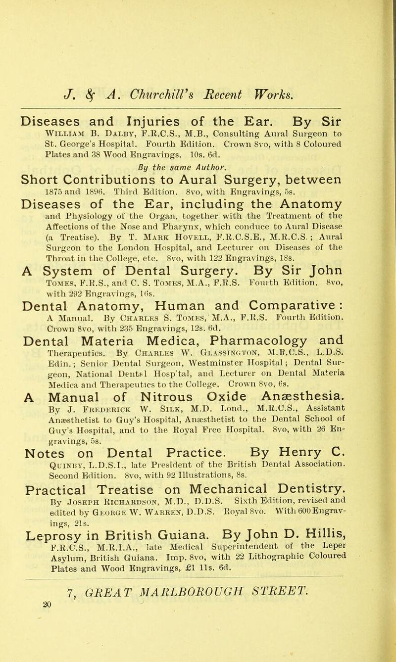 Diseases and Injuries of the Ear. By Sir William B. Dalby, F.R.C.S., M.B., Consulting Aural Surgeon to St. George's Hospital. Fourth Edition. Cr own 8vo, with 8 Coloured Plates and 38 Wood Engravings. 10s. 6d. By the same Author. Short Contributions to Aural Surgery, between 1875 and 189H. Third Edition. 8vo, with Engr-avings, iis. Diseases of the Ear, including the Anatomy and Physiology of the Organ, together with the Treatment of the Affections of the Nose and Phar ynx, which conduce to Aural Disease (a Treatise). By T. Mark Hovell, F.R.C.S.E., M.R.C.S.; Aural Surgeon to the London Hospital, and Lecturer on Diseases of the Throat in the College, etc. 8vo, with 122 Engravings, 18s. A System of Dental Surgery. By Sir John ToMKS, F.R.S., and C. S. Tomes, M.A., F.R.S. Fourth Edition. 8vo, with 292 Engr-avings, Kis. Dental Anatomy, Human and Comparative : A Maniral. By Charles S. Tomes, M.A., F.R.S. Fourth Edition. Crown 8vo, with 2.3.5 Engravings, 12s. t5d. Dental Materia Medica, Pharmacology and Therapeutics. By Charles W. Glassington, M.R.C.S., L.D.S. Edin.; Senior Dental Sur'geon, Westminster Hospital; Dental Sur- geon, National Dentfl Hosp'tal, and Lecturer on Dental Materia Medica and Therapeutics to the College. Crown 8vo, tis. A Manual of Nitrous Oxide Anaesthesia. By J. Frederick W. Silk, M.D. Lond., M.R.C.S., Assistant Ansesthetist to Guy's Hospital, Anaesthetist to the Dental School of Guy's Hospital, and to the Royal Free Hospital. 8vo, with 26 En- gravings, .5s. Notes on Dental Practice. By Henry C, QuiNBY, L.D.S.I., late Pr esident of the British Dental Association. Second Edition. 8vo, with 92 Hlustrations, 8s. Practical Treatise on Mechanical Dentistry. By Joseph Richardson, M.D., D.D.S. Sixth Edition, revised and edited by George W. Warren, D.D.S. Royal 8vo. With BOOEngrav- ings, 21s. Leprosy in British Guiana. By John D. Hillis, F.R.C.S., M.R.LA., late Medical Superintendent of the Leper Asylum, British Guiana. Imp. 8vo, with 22 Lithographic Coloured Plates and Wood Engravings, £1 lis. 6d. 7, GREAT MARLBOROUGH STREET.