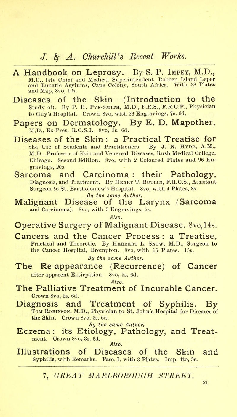 A Handbook on Leprosy. By S. P. Impey, M.D., M.C.. late Chief and Medical Superintendent, Kobben Island Leper and Lunatic Asylums, Cape Colony, South Africa. With 38 Plate* and Map, 8vo, 12s. Diseases of the Skin (Introduction to the study of). By P. H. Pye-Smith, M.D., F.R.S., F.K.C.P., Physician to Guy's Hospital. Crown Svo, with 26 Engravings, 7s. 6d. Papers on Dermatology. By E. D. Mapother, M.D., Bx-Pres. R.C.S.L Svo, 3s. 6d. Diseases of the Skin : a Practical Treatise for the Use of Students and Practitioners. By J. N, Hyde, A.M., M.D., Professor of Skin and Venereal Diseases, Rush Medical College, Chicago. Second Edition. Svo, with 2 Coloured Plates and 96 En- gravings, 20s. Sarcoma and Carcinoma : their Pathology, Diagnosis, and Treatment. By Henry T. Butlin, F.R.C.S., Assistant Surgeon to St. Bartholomew's Hospital. Svo, with 4 Plates, 8s. By the same Author. Malignant Disease of the Larynx (Sarcoma and Carcinoma). Svo, with 5 Engravings, 5s. Also. Operative Surgery of Malignant Disease. 8vo,14s. Cancers and the Cancer Process : a Treatise, Practical and Theoretic. By Herbert L. Snow, M.D., Surgeon to the Cancer Hospital, Brompton. Svo, with 15 Plates. 15s. By the same Author. The Re-appearance (Recurrence) of Cancer after apparent Extirpation. Svo, 5s. 6d. Also. The Palliative Treatment of Incurable Cancer. Crown Svo, 2s. 6d. Diagnosis and Treatment of Syphilis. By Tom Robinson, M.D., Physician to St. John's Hospital for Diseases of the Skin. Crown Svo, 3s. 6d. By the same Author. Eczema: its Etiology, Pathology, and Treat- ment. Crown Svo, 3s. 6d. Also. Illustrations of Diseases of the Skin and Syphilis, with Remarks. Fasc. L with 3 Plates. Imp. 4to, 5s. 7, GREAT MARLBOROUGH STREET.