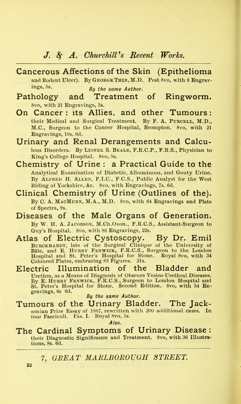 Cancerous Affections of the Skin (Epithelioma and Rodent Ulcer). By George Thin, M.D. Post 8vo, with 8 Bngrav- By the same Author. Pathology and Treatment of Ringworm. 8vo, with 21 Engravings, 5s. On Cancer ; its Allies, and other Tumours: their Medical and Surgical Treatment. By F, A. Purcell, M.D., M.C., Surgeon to the Cancer Hospital, Brompton. 8vo, with 21 Engravings, 10s. 6d. Urinary and Renal Derangements and Calcu- lous Disorders. By Lionel S. Beale, F.R.C.P., F.R.S., Physician to King's College Hospital. 8vo, 5s. Chemistry of Urine : a Practical Guide to the Analytical Examination of Diabetic, Albuminous, and Gouty Urine. By Alfred H. Allen, F.I.C., F.C.S., Public Analyst for the West Riding of Yorkshire, &c. 8vo, with Engravings, 7s. 6d. Clinical Chemistry of Urine (Outlines of the). By C. A. MacMunn, M.A., M.D. 8vo, with 64 Engravings and Plate of Spectra, 9s. Diseases of the Male Organs of Generation. By W. H. A. Jacobson, M.Ch.Oxon., F.R.C.S., Assistant-Surgeon to Guy's Hospital. 8vo, with 88 Engravings, 22s. Atlas of Electric Cystoscopy. By Dr. Emil BuRCKHARDT, late of the Surgical Clinique of the University of Bale, and E. Hurry Fenwick, F.R.C.S., Surgeon to the London Hospital and St. Peter's Hospital for Stone. Royal 8vo, with 34 Coloured Plates, embracing 83 Figures. 21s. Electric Illumination of the Bladder and Urethra, as a Means of Diagnosis of Obscure Vesico-Urethral Diseases. By E. Hurry Fenwick, F.R.C.S., Surgeon to London Hospital and St. Peter's Hospital for Stone. Second Edition. 8vo, with 54 En- gravings, 6s 6d. By the same Author. Tumours of the Urinary Bladder. The Jack- sonian Prize Essay of 1887, rewritten with 20U additional cases. In four Fasciculi. Fas. I. Roj'al 8vo, 5s. Also. The Cardinal Symptoms of Urinary Disease ; their Diagnostic Significance and Treatment. 8vo, with 36 Illustra- tions, 8s. 6d. 7, GREAT MARLBOROUGH STREET.