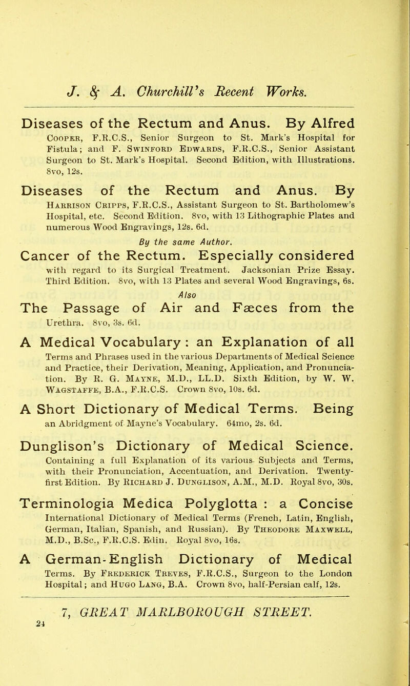 Diseases of the Rectum and Anus. By Alfred CooPKR, F.E.C.S., Senior Surgeon to St. Mark's Hospital for Fistula; and F. Swinjtord Edwards, F.R.C.S., Senior Assistant Surgeon to St. Mark's Hospital. Second. Edition, with Hlustrations. 8vo, 12s. Diseases of the Rectum and Anus. By Harrison Cripps, F.E.C.S., Assistant Surgeon to St. Bartholomew's Hospital, etc. Second Edition. 8vo, with 13 Lithographic Plates and numerous Wood Engravings, 12s. 6d. By the same Author. Cancer of the Rectum. Especially considered with regard to its Surgical Treatment. Jacksonian Prize Essay. Third Edition. 8vo, with 13 Plates and several Wood Engravings, 6s. Also The Passage of Air and Faeces from the Urethra. 8vo, 3s. 6d. A Medical Vocabulary : an Explanation of all Terms and Phrases used in the various Departments of Medical Science and Practice, their Derivation, Meaning, Application, and Pronuncia- tion. By R. G. Mayne, M.D., LL.D. Sixth Edition, by W. W. Wagstaffe, B.A., F.K.C.S. Crown 8vo, 10s. 6d. A Short Dictionary of Medical Terms. Being an Abridgment of Mayne's Vocabulary. 64mo, 2s. 6d. Dunglison's Dictionary of Medical Science. Containing a full Explanation of its various- Subjects and Terms, with their Pronunciation, Accentuation, and Derivation. Twenty- first Edition. By Richard J. Dungmson, A.M., M.D. Royal 8vo, 30s. Terminologia Medica Polyglotta : a Concise International Dictionary of Medical Terms (French, Latin, English, German, Italian, Spanish, and Russian). By Theodore Maxwell, M.D., B.Sc, F.R.C.S. Edin. Royal 8vo, 16s. A German-English Dictionary of Medical Terms. By Frederick Treves, F.R.C.S., Surgeon to the London Hospital; and Hugo Lang, B.A. Crown 8vo, half-Persian calf, 12s, 7, GREAT MARLBOROUGH STREET.