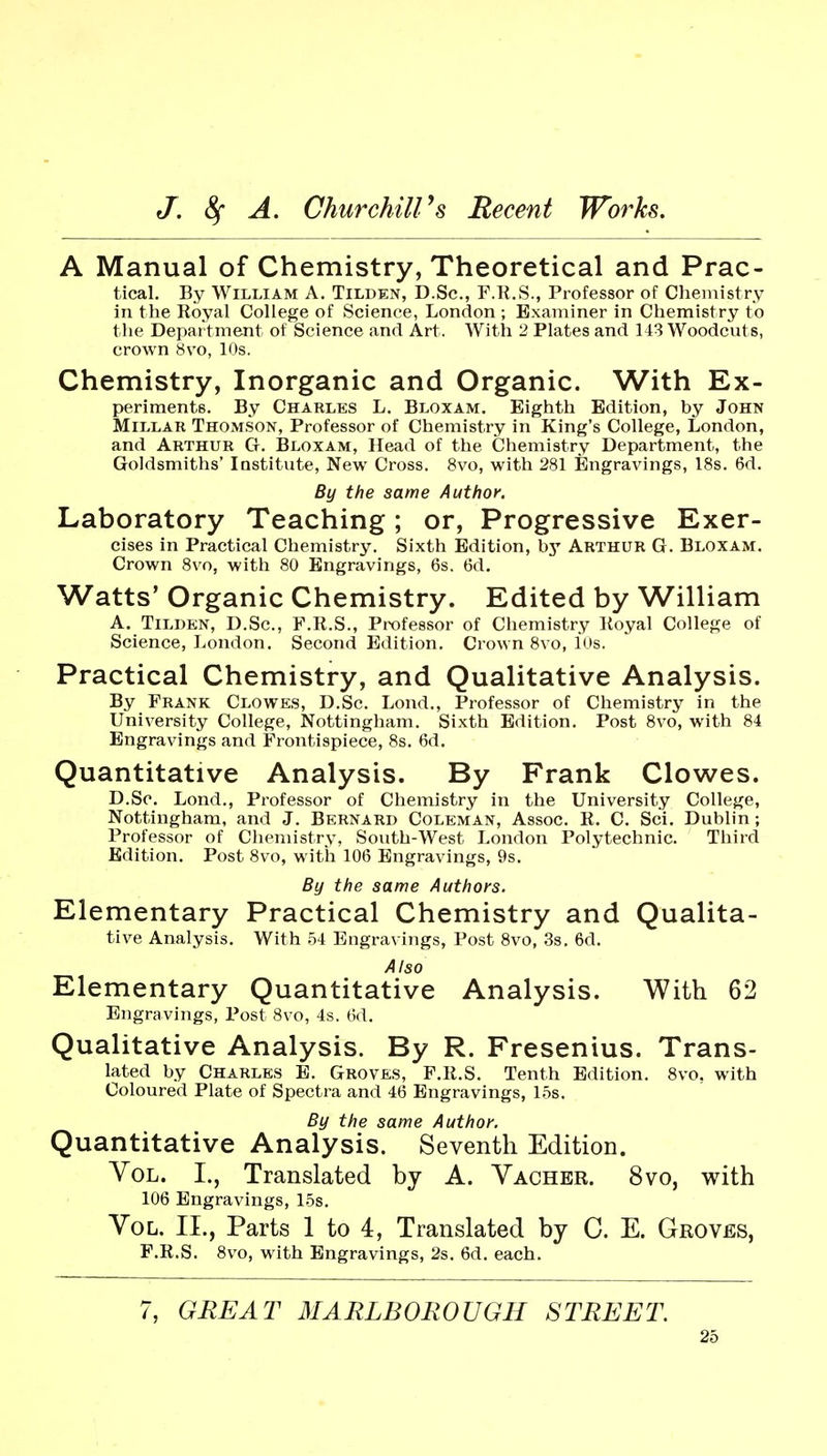 A Manual of Chemistry, Theoretical and Prac- tical. By William A. Tilden, D.Sc, F.K.S., Professor of Chemistry in the Royal College of Science, London ; Examiner in Chemistry to the Department of Science and Art. With 2 Plates and 143 Woodcuts, crown 8vo, 10s. Chemistry, Inorganic and Organic. With Ex- periments. By Charles L. Bloxam. Eighth Edition, by John Millar Thomson, Professor of Chemistry in King's College, London, and Arthur CI. Bloxam, Head of the Chemistry Department, the Goldsmiths' Institute, New Cross. 8vo, with 281 Engravings, 18s. 6d. By the same Author. Laboratory Teaching; or. Progressive Exer- cises in Practical Chemistry. Sixth Edition, hy Arthur G. Bloxam. Crown 8vo, with 80 Engravings, 6s. 6d. Watts' Organic Chemistry. Edited by William A. TiLDKN, D.Sc, F.R.S., Prx)fe8Sor of Chemistry Royal College of Science, London. Second Edition. Crown 8vo, lUs. Practical Chemistry, and Qualitative Analysis. By Frank Clowes, D.Sc. Lond., Professor of Chemistry in the University College, Nottingham. Sixth Edition. Post 8vo, with 84 Engravings and Frontispiece, 8s. 6d. Quantitative Analysis. By Frank Clowes. D.Sc. Lond., Professor of Chemistry in the University College, Nottingham, and J. Bernard Coleman, Assoc. R. C. Sci. Dublin; Professor of Chemistry, South-West London Polytechnic. Third Edition. Post 8vo, with 106 Engravings, 9s. By the same Authors. Elementary Practical Chemistry and Qualita- tive Analysis. With 54 Engravings, Post 8vo, 3s. 6d. Also Elementary Quantitative Analysis. With 62 Engravings, Post 8vo, 4s. 6d, Qualitative Analysis. By R. Fresenius. Trans- lated by Charles E. Groves, F.R.S. Tenth Edition. 8vo, with Coloured Plate of Spectra and 46 Engravings, 1.5s. By the same Author. Quantitative Analysis. Seventh Edition. Vol. I., Translated by A. Vacher. 8vo, with 106 Engravings, L5s. Vol. II., Parts 1 to 4, Translated by C. E. Groves, F.R.S. 8vo, with Engravings, 2s. 6d. each. 7, GREAT MARLBOROUGH STREET.
